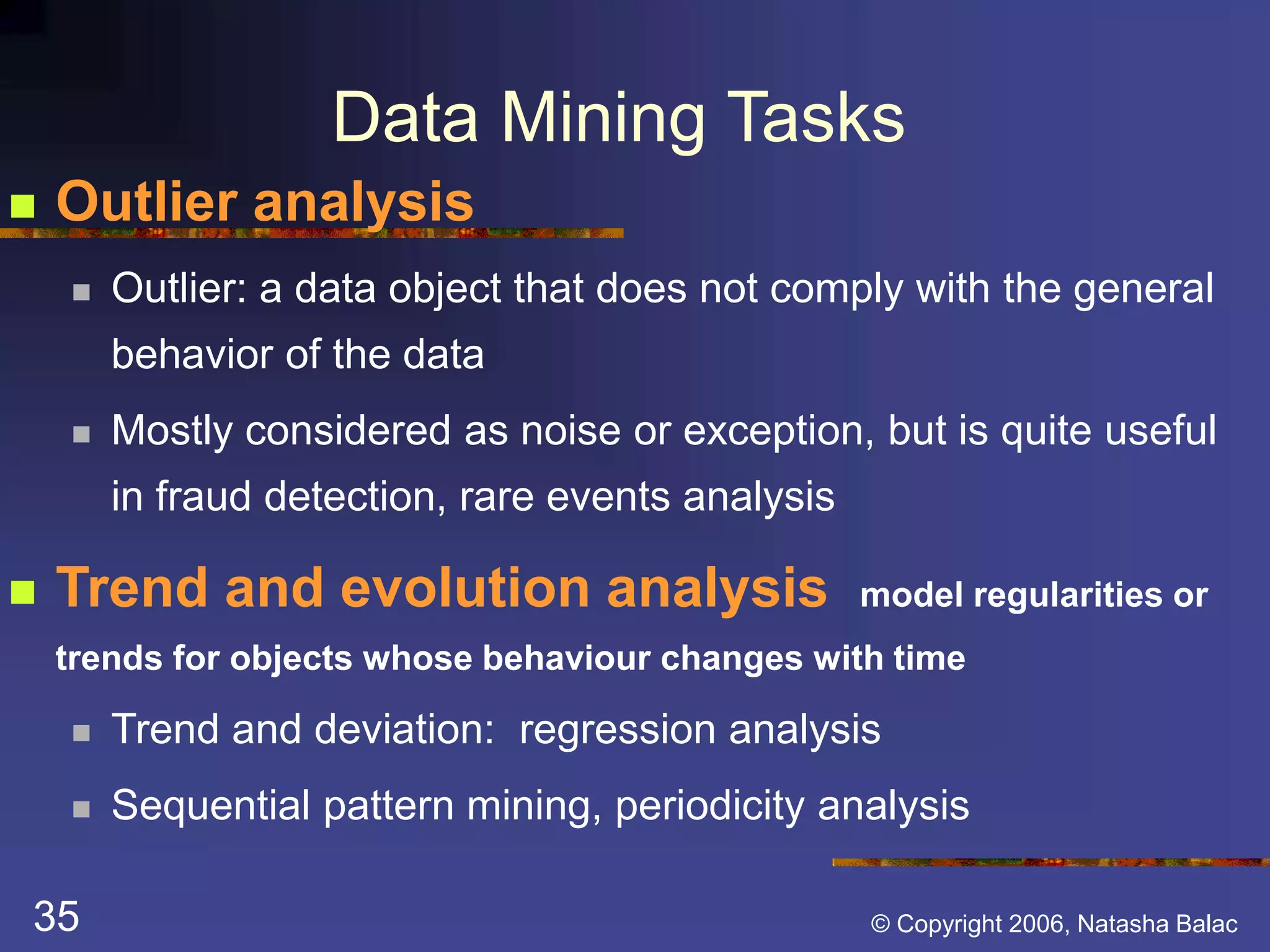 Data Mining Tasks 
 Outlier analysis 
 Outlier: a data object that does not comply with the general 
behavior of the data 
 Mostly considered as noise or exception, but is quite useful 
in fraud detection, rare events analysis 
 Trend and evolution analysis model regularities or 
trends for objects whose behaviour changes with time 
 Trend and deviation: regression analysis 
 Sequential pattern mining, periodicity analysis 
35 © Copyright 2006, Natasha Balac 
 