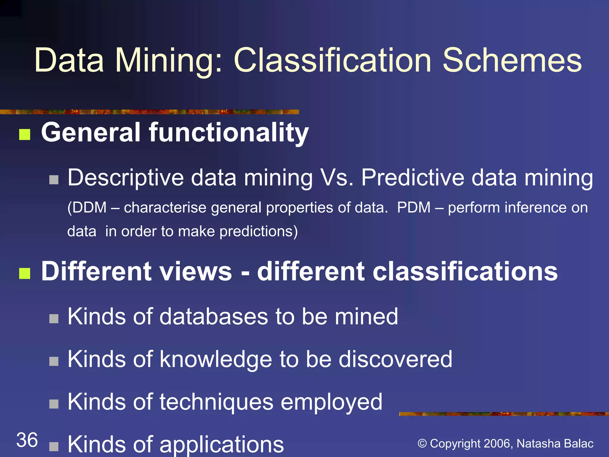 Data Mining: Classification Schemes 
 General functionality 
 Descriptive data mining Vs. Predictive data mining 
(DDM – characterise general properties of data. PDM – perform inference on 
data in order to make predictions) 
 Different views - different classifications 
 Kinds of databases to be mined 
 Kinds of knowledge to be discovered 
 Kinds of techniques employed 
36 © Copyright 2006, Natasha Balac 
 Kinds of applications 
 
