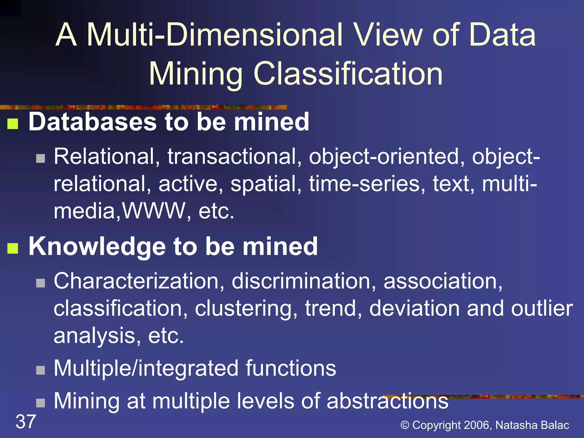A Multi-Dimensional View of Data 
Mining Classification 
 Databases to be mined 
 Relational, transactional, object-oriented, object-relational, 
active, spatial, time-series, text, multi-media, 
WWW, etc. 
 Knowledge to be mined 
 Characterization, discrimination, association, 
classification, clustering, trend, deviation and outlier 
analysis, etc. 
 Multiple/integrated functions 
 Mining at multiple levels of abstractions 
37 © Copyright 2006, Natasha Balac 
 
