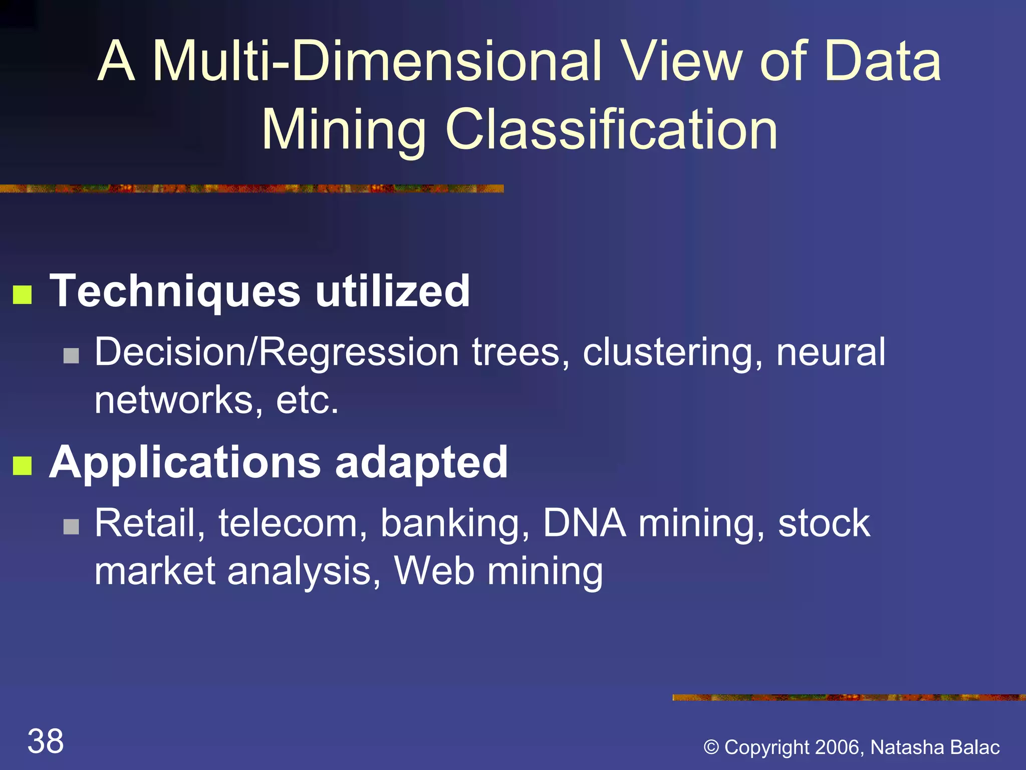 A Multi-Dimensional View of Data 
Mining Classification 
 Techniques utilized 
 Decision/Regression trees, clustering, neural 
networks, etc. 
 Applications adapted 
 Retail, telecom, banking, DNA mining, stock 
market analysis, Web mining 
38 © Copyright 2006, Natasha Balac 
 