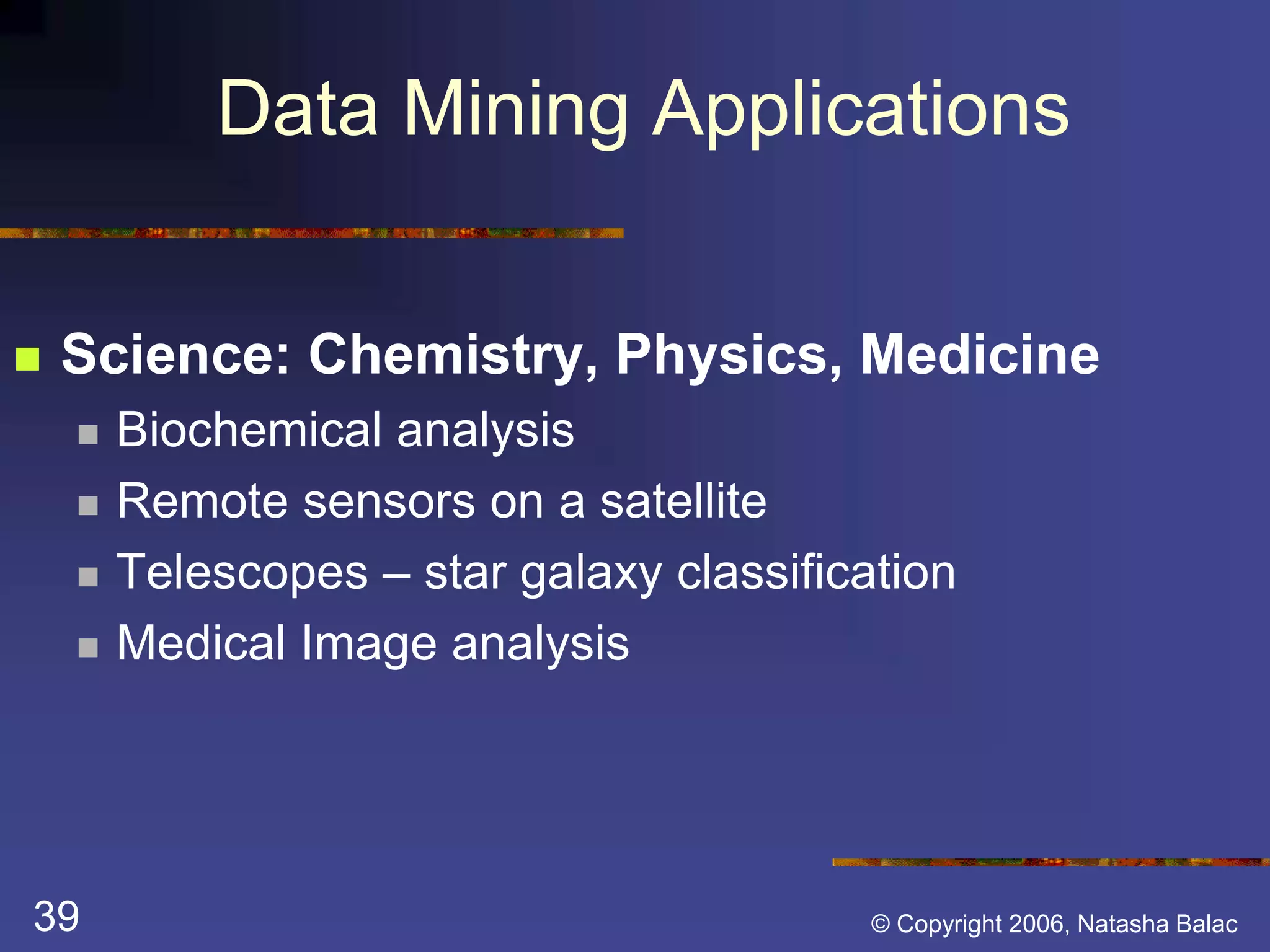Data Mining Applications 
 Science: Chemistry, Physics, Medicine 
 Biochemical analysis 
 Remote sensors on a satellite 
 Telescopes – star galaxy classification 
 Medical Image analysis 
39 © Copyright 2006, Natasha Balac 
 