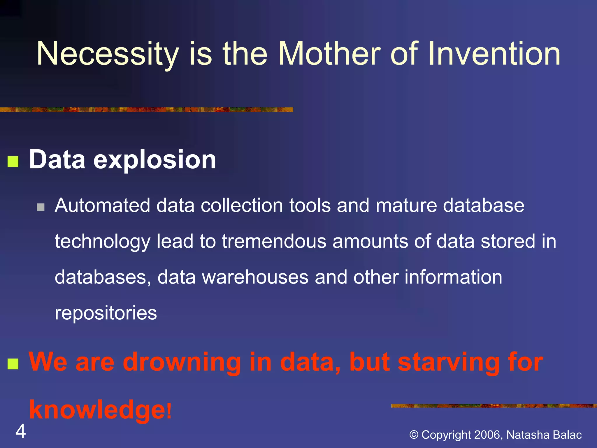 Necessity is the Mother of Invention 
 Data explosion 
 Automated data collection tools and mature database 
technology lead to tremendous amounts of data stored in 
databases, data warehouses and other information 
repositories 
 We are drowning in data, but starving for 
knowledge! 
4 © Copyright 2006, Natasha Balac 
 