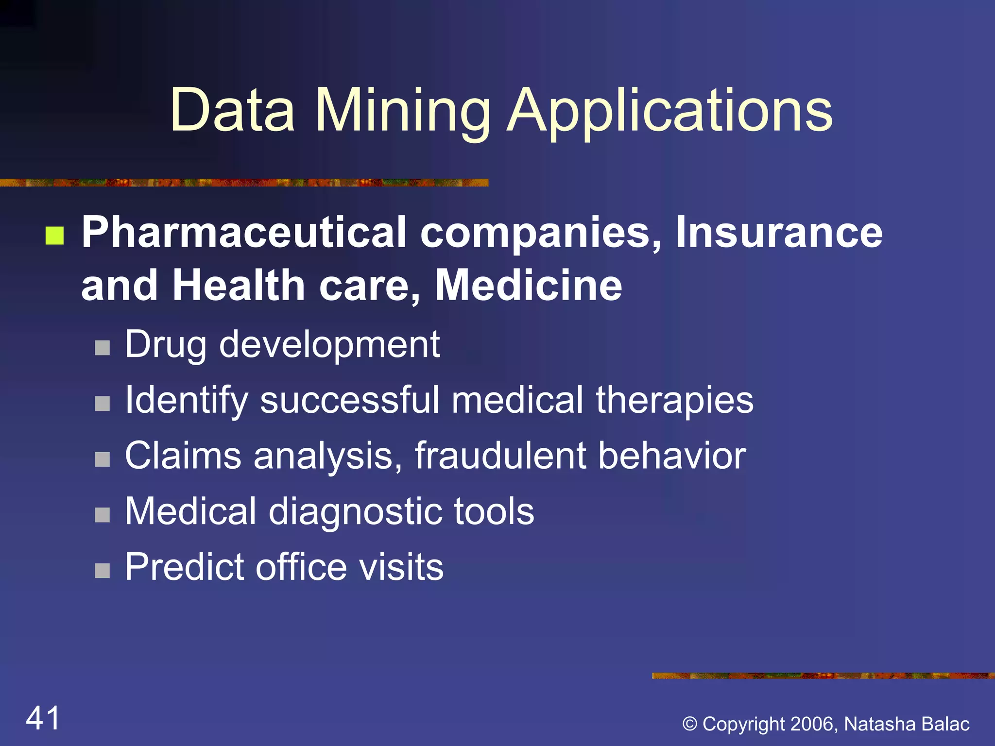 Data Mining Applications 
 Pharmaceutical companies, Insurance 
and Health care, Medicine 
 Drug development 
 Identify successful medical therapies 
 Claims analysis, fraudulent behavior 
 Medical diagnostic tools 
 Predict office visits 
41 © Copyright 2006, Natasha Balac 
 