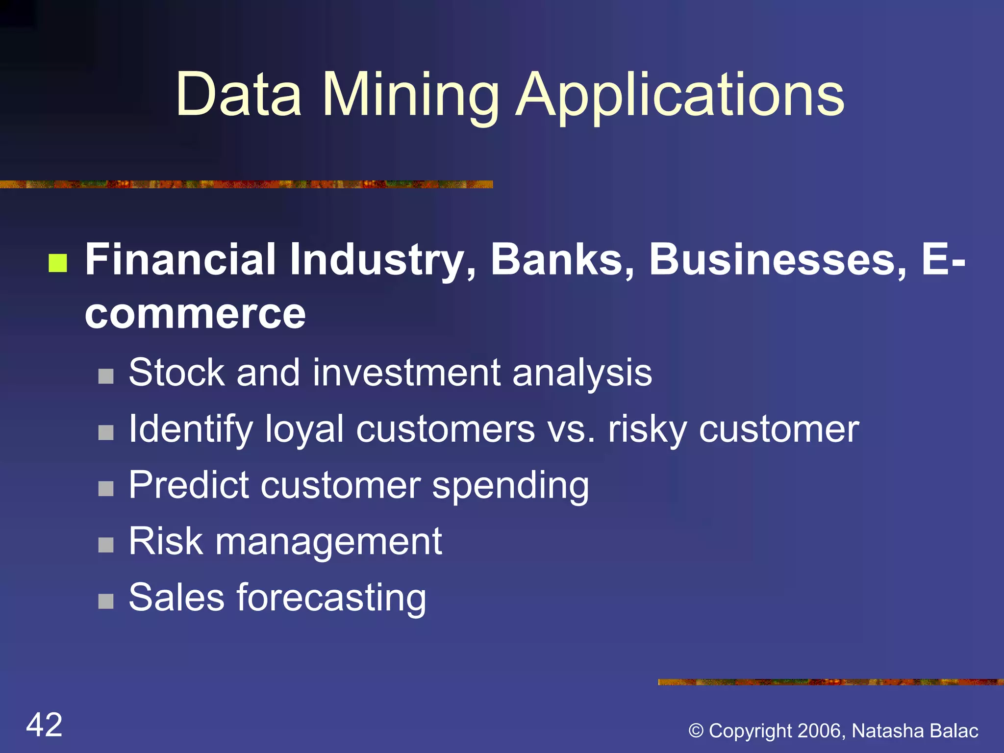 Data Mining Applications 
 Financial Industry, Banks, Businesses, E-commerce 
 Stock and investment analysis 
 Identify loyal customers vs. risky customer 
 Predict customer spending 
 Risk management 
 Sales forecasting 
42 © Copyright 2006, Natasha Balac 
 