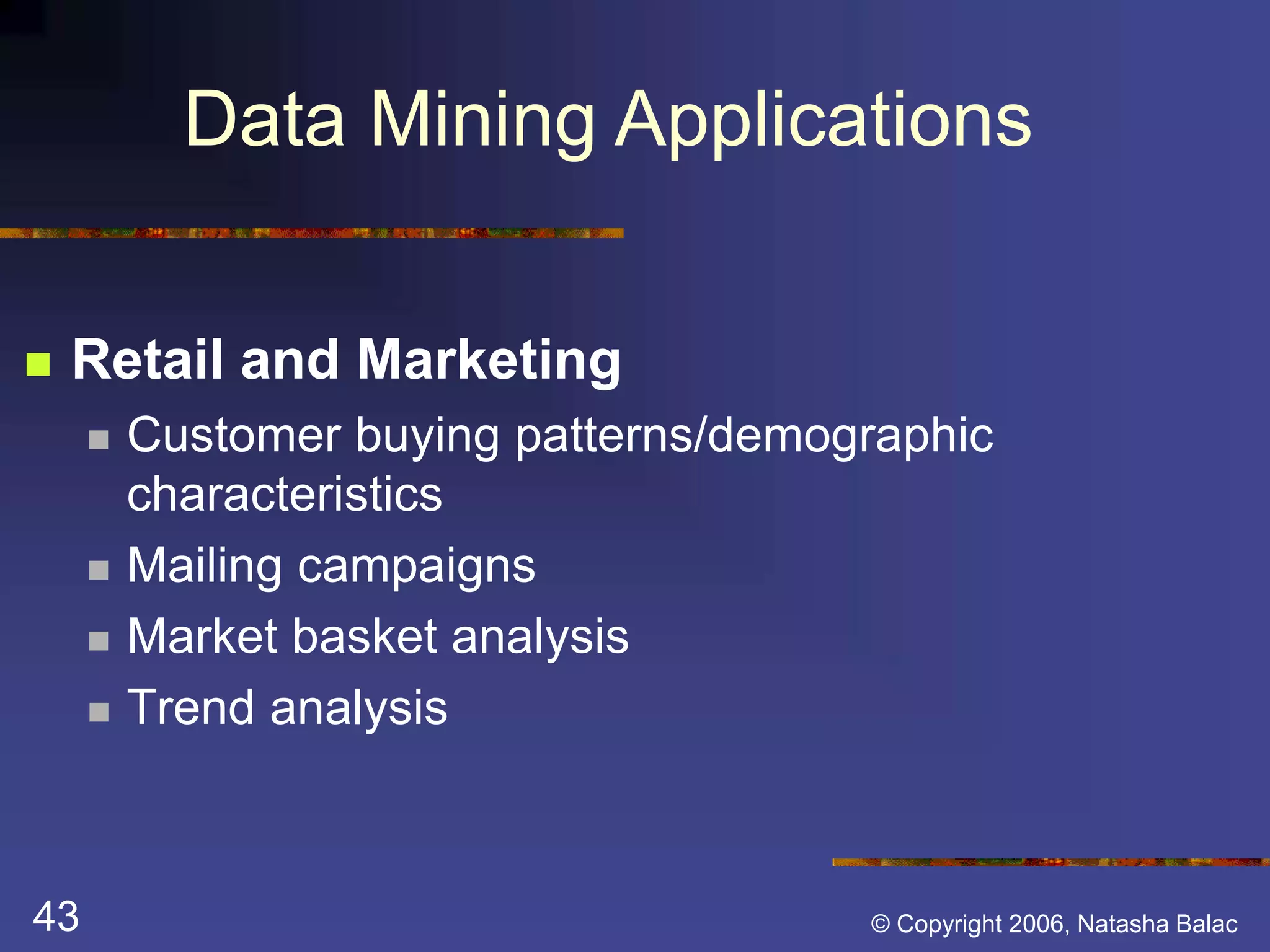 Data Mining Applications 
 Retail and Marketing 
 Customer buying patterns/demographic 
characteristics 
 Mailing campaigns 
 Market basket analysis 
 Trend analysis 
43 © Copyright 2006, Natasha Balac 
 