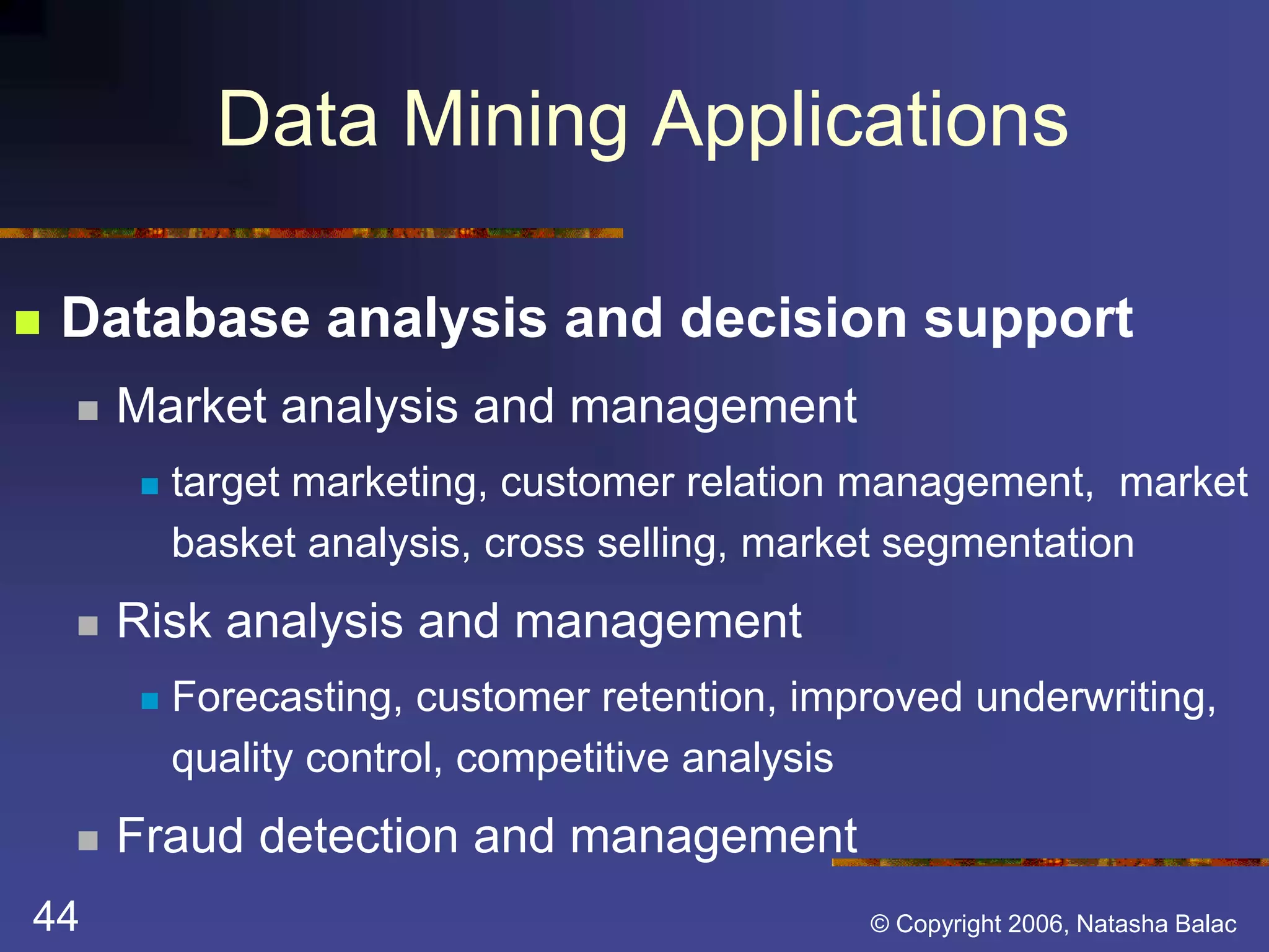 Data Mining Applications 
 Database analysis and decision support 
 Market analysis and management 
 target marketing, customer relation management, market 
basket analysis, cross selling, market segmentation 
 Risk analysis and management 
 Forecasting, customer retention, improved underwriting, 
quality control, competitive analysis 
 Fraud detection and management 
44 © Copyright 2006, Natasha Balac 
 