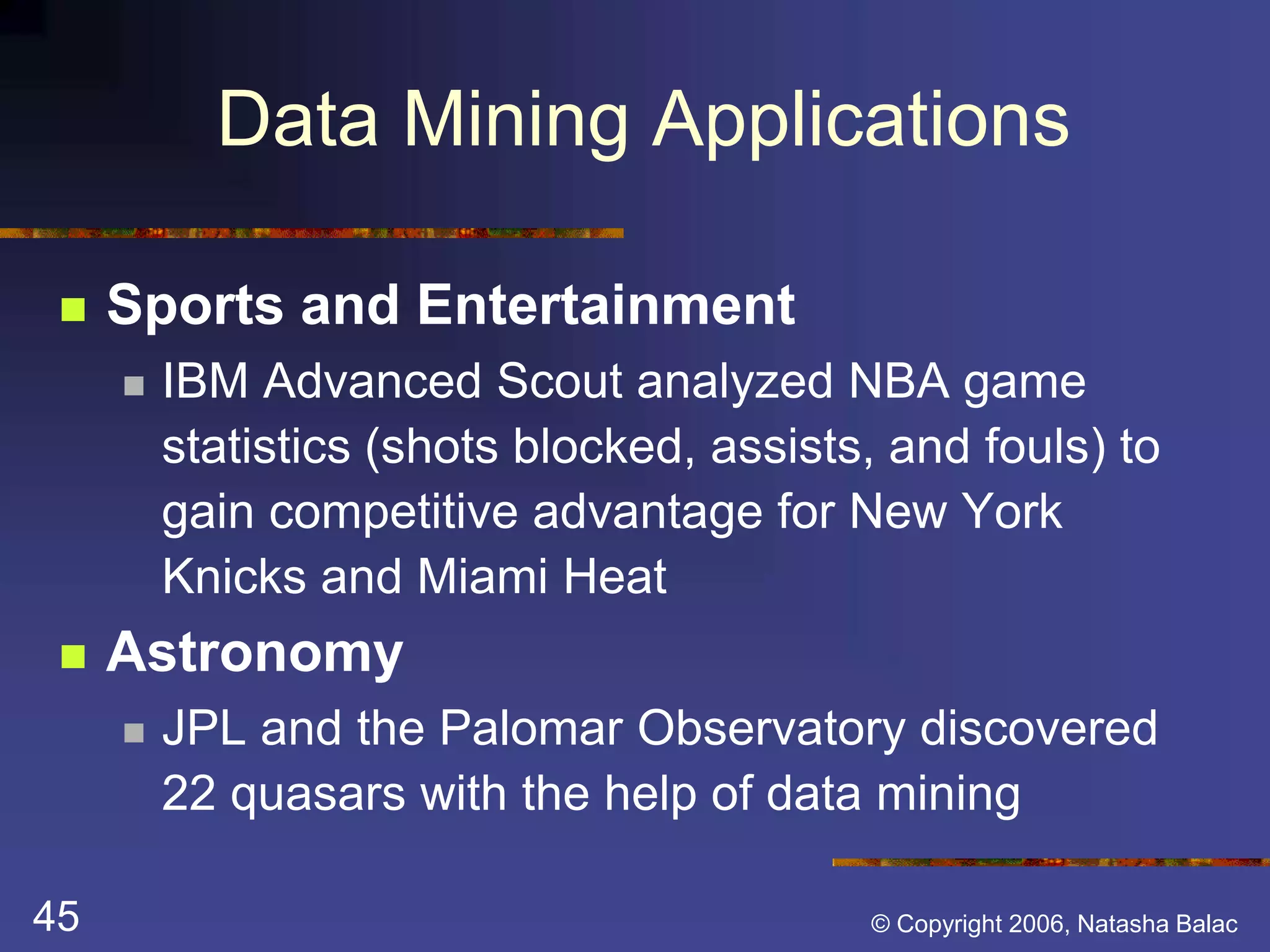 Data Mining Applications 
 Sports and Entertainment 
 IBM Advanced Scout analyzed NBA game 
statistics (shots blocked, assists, and fouls) to 
gain competitive advantage for New York 
Knicks and Miami Heat 
 Astronomy 
 JPL and the Palomar Observatory discovered 
22 quasars with the help of data mining 
45 © Copyright 2006, Natasha Balac 
 