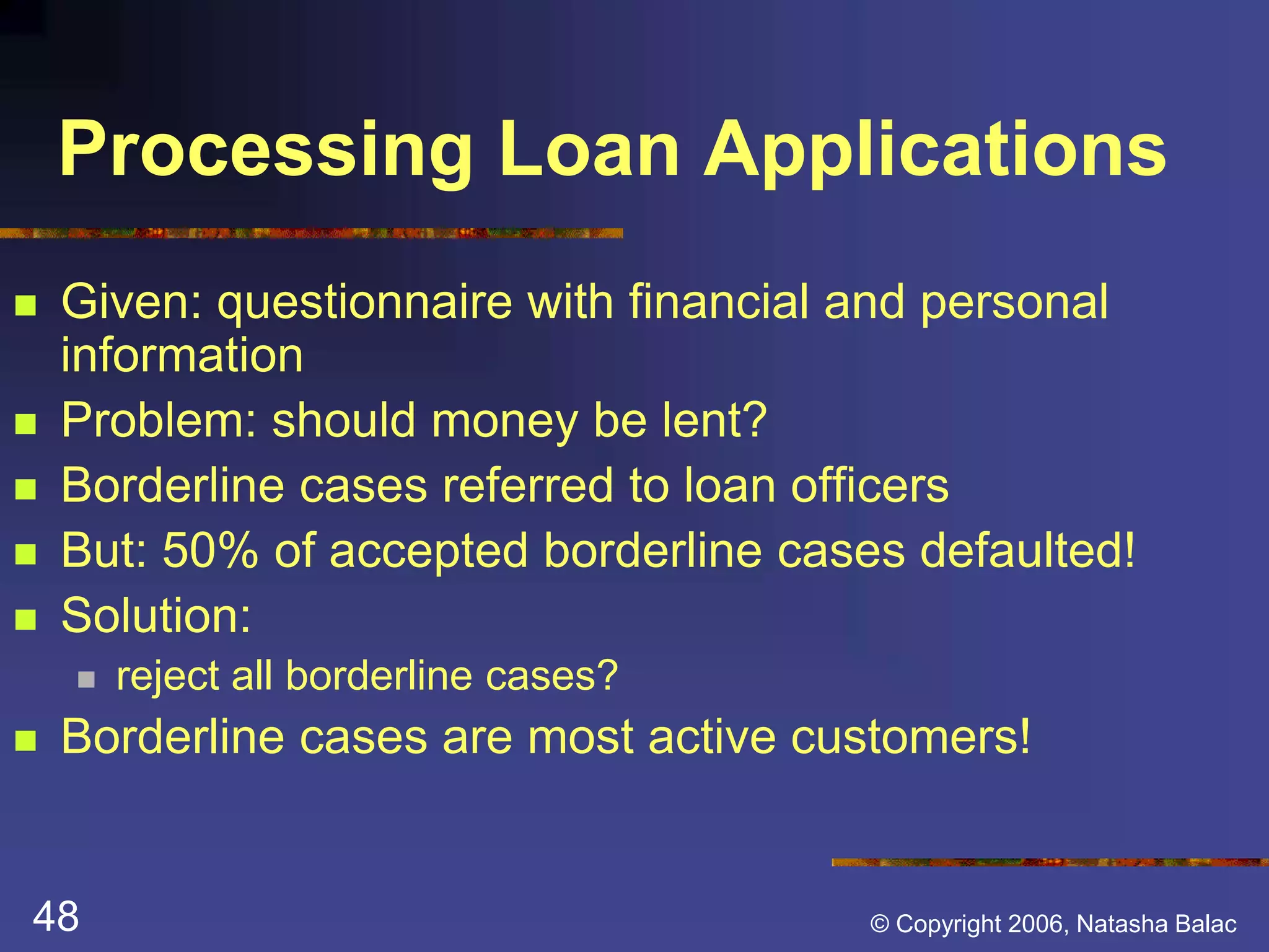 Processing Loan Applications 
 Given: questionnaire with financial and personal 
information 
 Problem: should money be lent? 
 Borderline cases referred to loan officers 
 But: 50% of accepted borderline cases defaulted! 
 Solution: 
 reject all borderline cases? 
 Borderline cases are most active customers! 
48 © Copyright 2006, Natasha Balac 
 