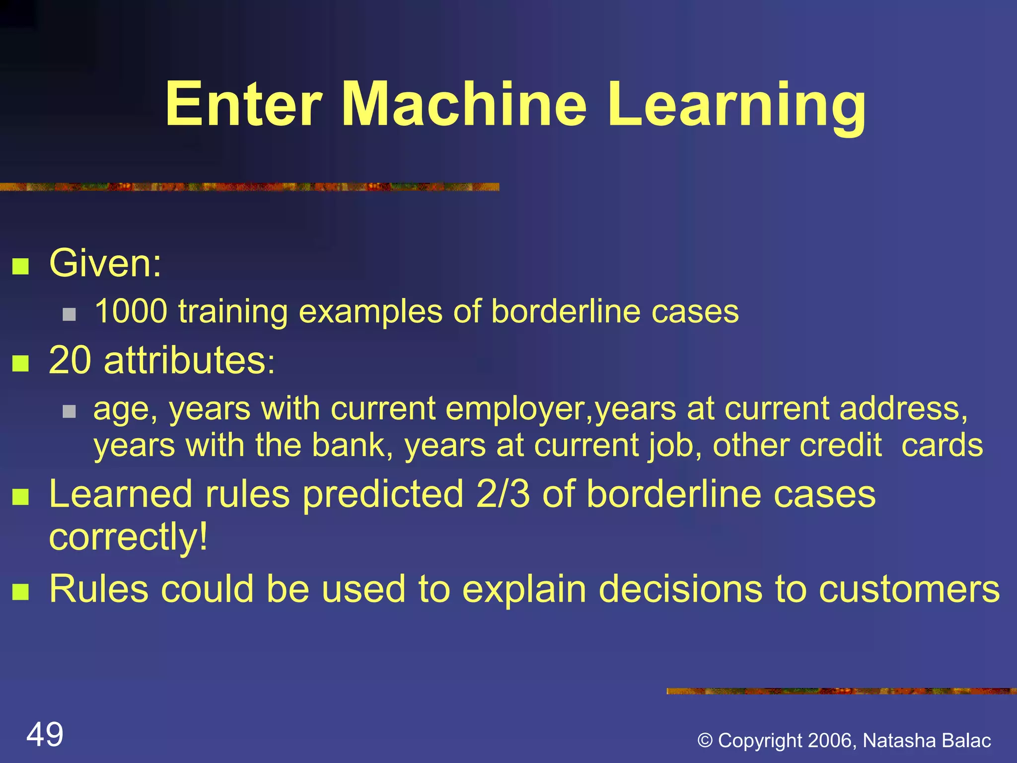 Enter Machine Learning 
 Given: 
 1000 training examples of borderline cases 
 20 attributes: 
 age, years with current employer,years at current address, 
years with the bank, years at current job, other credit cards 
 Learned rules predicted 2/3 of borderline cases 
correctly! 
 Rules could be used to explain decisions to customers 
49 © Copyright 2006, Natasha Balac 
 