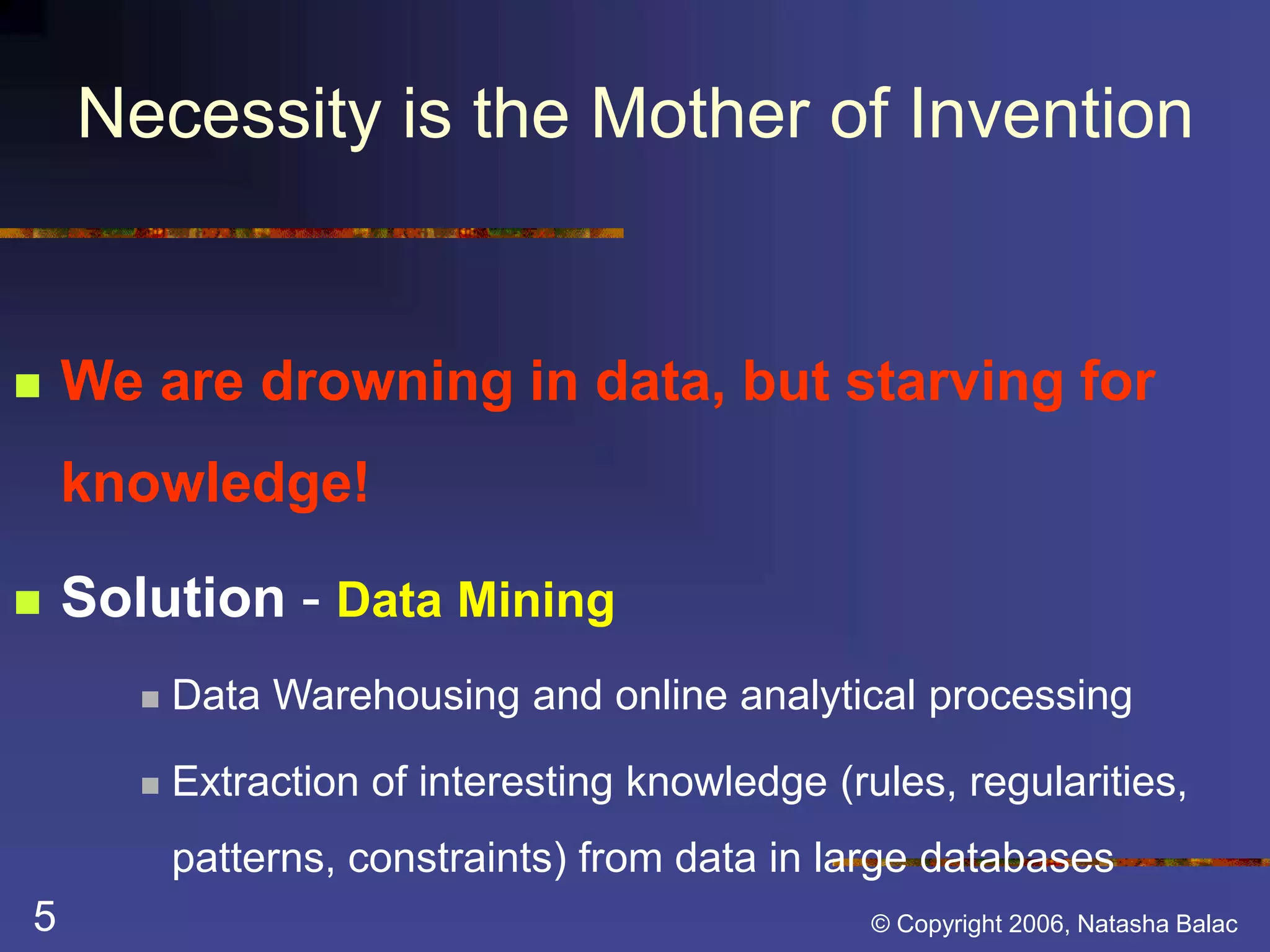 Necessity is the Mother of Invention 
 We are drowning in data, but starving for 
knowledge! 
 Solution - Data Mining 
 Data Warehousing and online analytical processing 
 Extraction of interesting knowledge (rules, regularities, 
patterns, constraints) from data in large databases 
5 © Copyright 2006, Natasha Balac 
 
