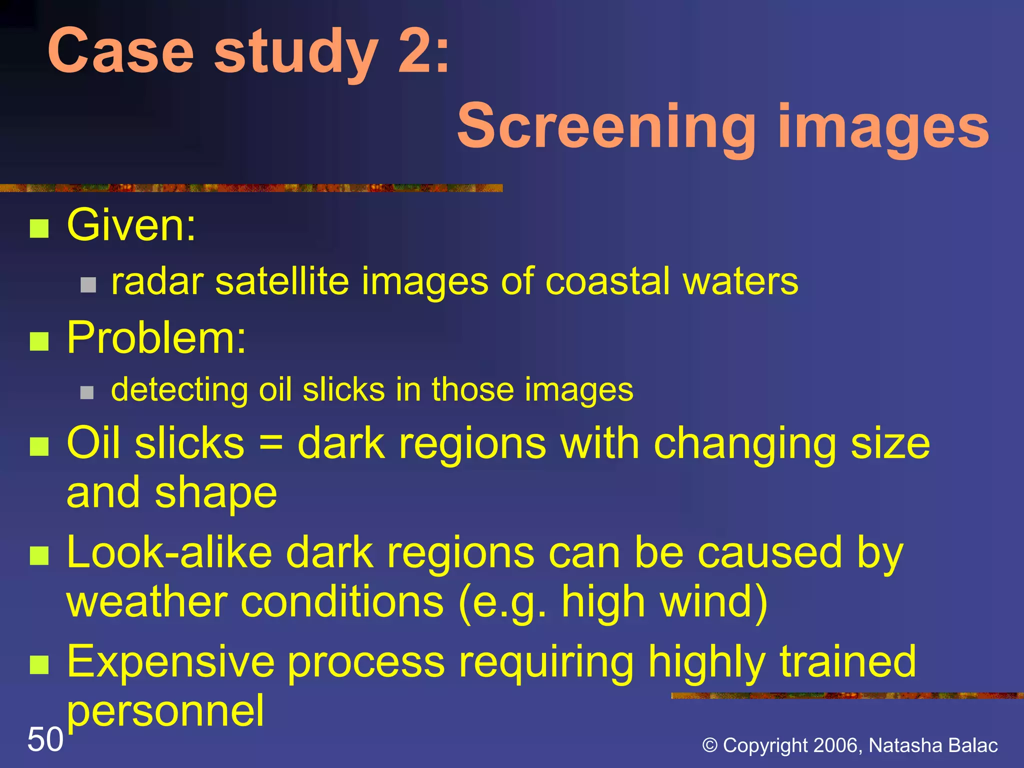 Case study 2: 
Screening images 
 Given: 
 radar satellite images of coastal waters 
 Problem: 
 detecting oil slicks in those images 
 Oil slicks = dark regions with changing size 
and shape 
 Look-alike dark regions can be caused by 
weather conditions (e.g. high wind) 
 Expensive process requiring highly trained 
personnel 
50 © Copyright 2006, Natasha Balac 
 