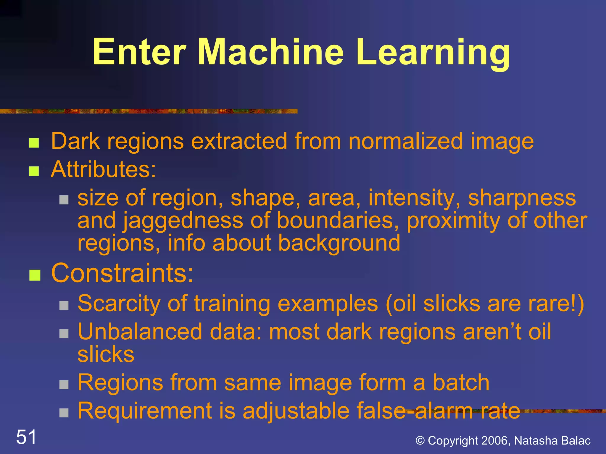Enter Machine Learning 
 Dark regions extracted from normalized image 
 Attributes: 
 size of region, shape, area, intensity, sharpness 
and jaggedness of boundaries, proximity of other 
regions, info about background 
 Constraints: 
 Scarcity of training examples (oil slicks are rare!) 
 Unbalanced data: most dark regions aren’t oil 
slicks 
 Regions from same image form a batch 
 Requirement is adjustable false-alarm rate 
51 © Copyright 2006, Natasha Balac 
 