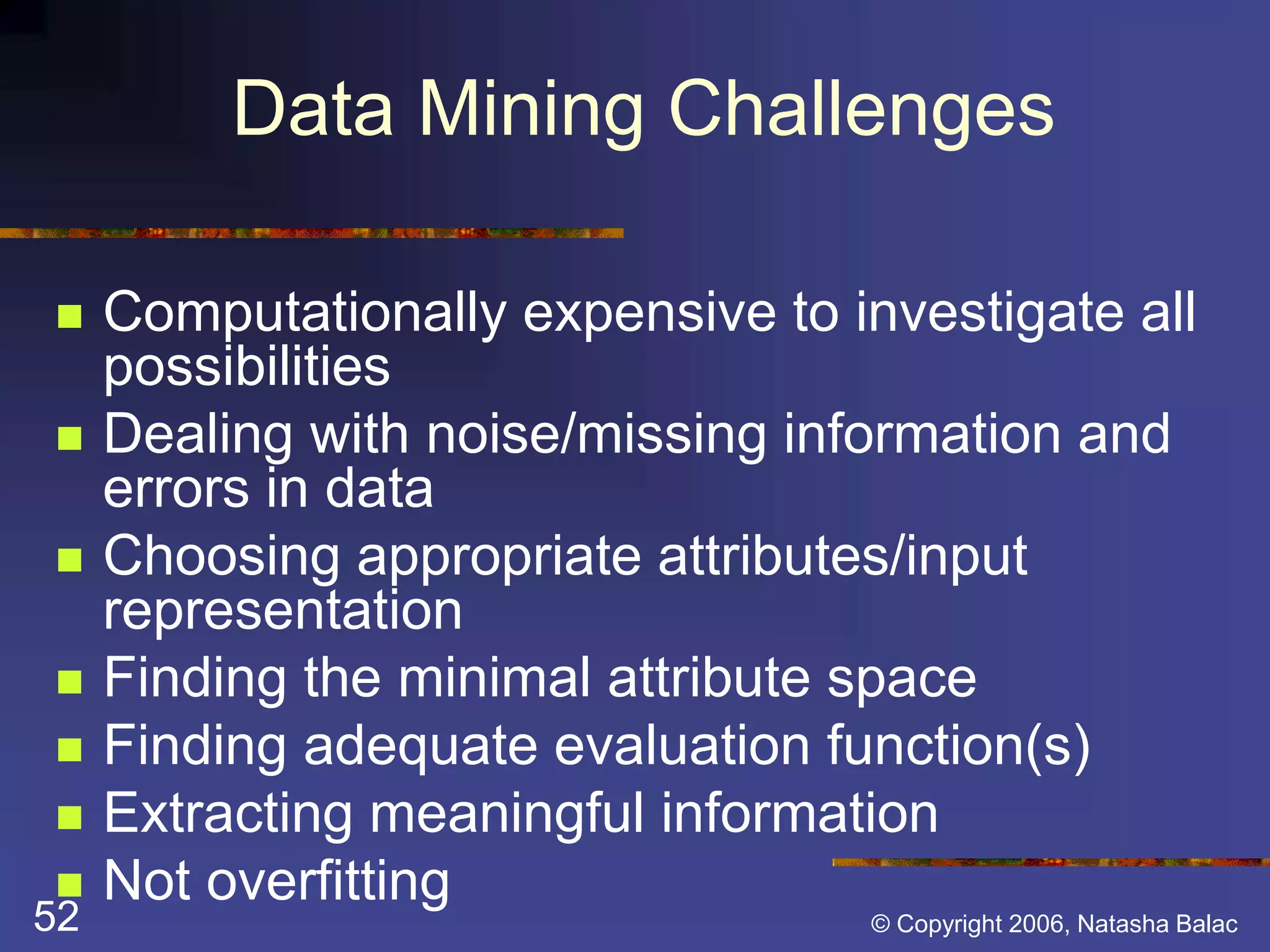 Data Mining Challenges 
 Computationally expensive to investigate all 
possibilities 
 Dealing with noise/missing information and 
errors in data 
 Choosing appropriate attributes/input 
representation 
 Finding the minimal attribute space 
 Finding adequate evaluation function(s) 
 Extracting meaningful information 
 Not overfitting 
52 © Copyright 2006, Natasha Balac 
 