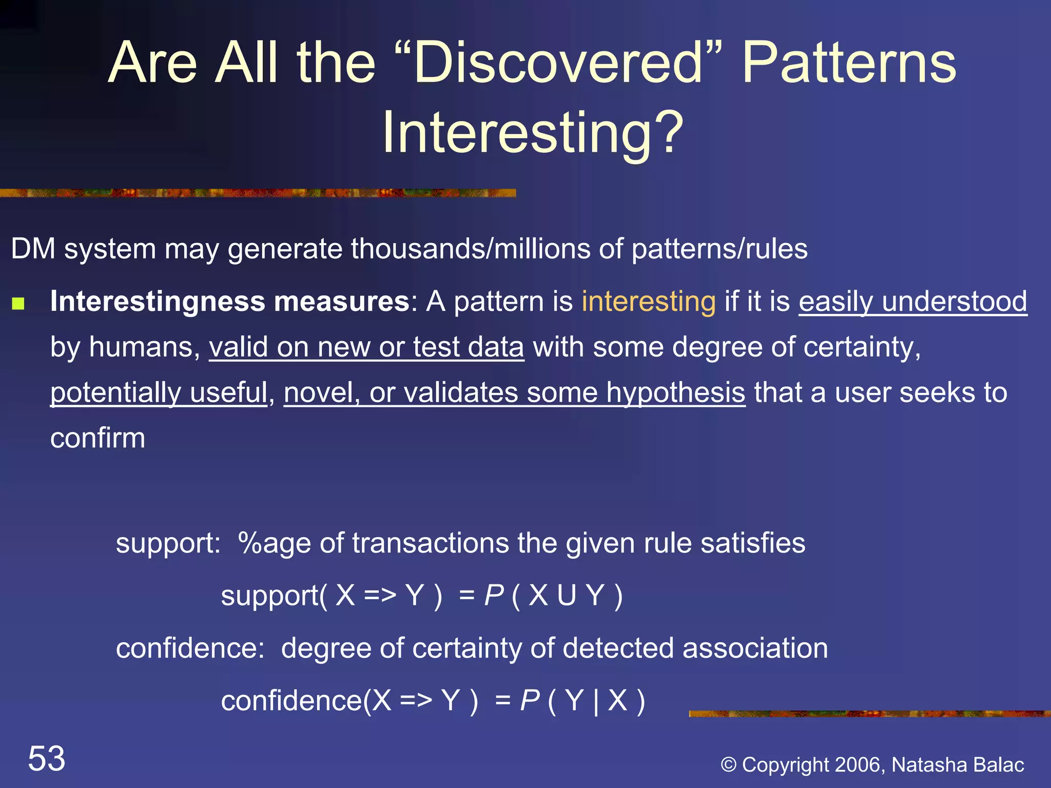 Are All the “Discovered” Patterns 
Interesting? 
DM system may generate thousands/millions of patterns/rules 
 Interestingness measures: A pattern is interesting if it is easily understood 
by humans, valid on new or test data with some degree of certainty, 
potentially useful, novel, or validates some hypothesis that a user seeks to 
confirm 
support: %age of transactions the given rule satisfies 
support( X => Y ) = P ( X U Y ) 
confidence: degree of certainty of detected association 
confidence(X => Y ) = P ( Y | X ) 
53 © Copyright 2006, Natasha Balac 
 