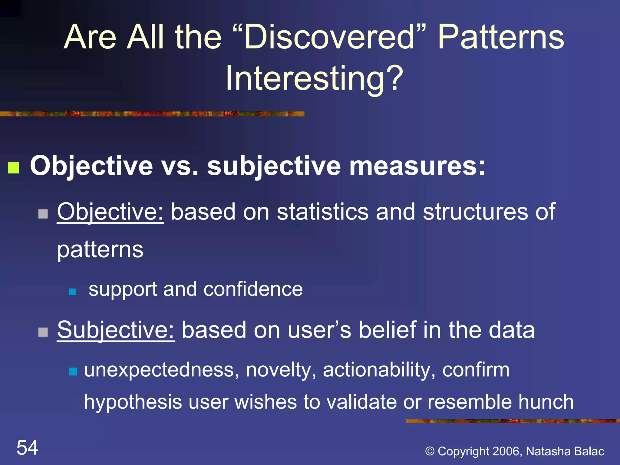 Are All the “Discovered” Patterns 
Interesting? 
 Objective vs. subjective measures: 
 Objective: based on statistics and structures of 
patterns 
 support and confidence 
 Subjective: based on user’s belief in the data 
 unexpectedness, novelty, actionability, confirm 
hypothesis user wishes to validate or resemble hunch 
54 © Copyright 2006, Natasha Balac 
 