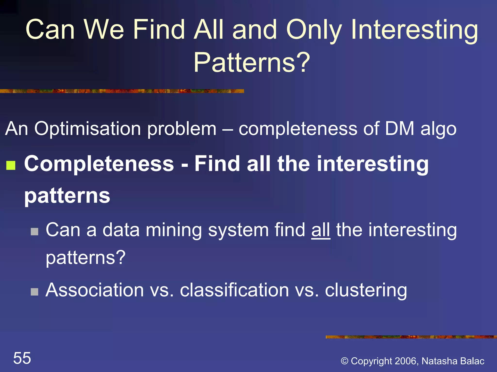 Can We Find All and Only Interesting 
Patterns? 
An Optimisation problem – completeness of DM algo 
 Completeness - Find all the interesting 
patterns 
 Can a data mining system find all the interesting 
patterns? 
 Association vs. classification vs. clustering 
55 © Copyright 2006, Natasha Balac 
 