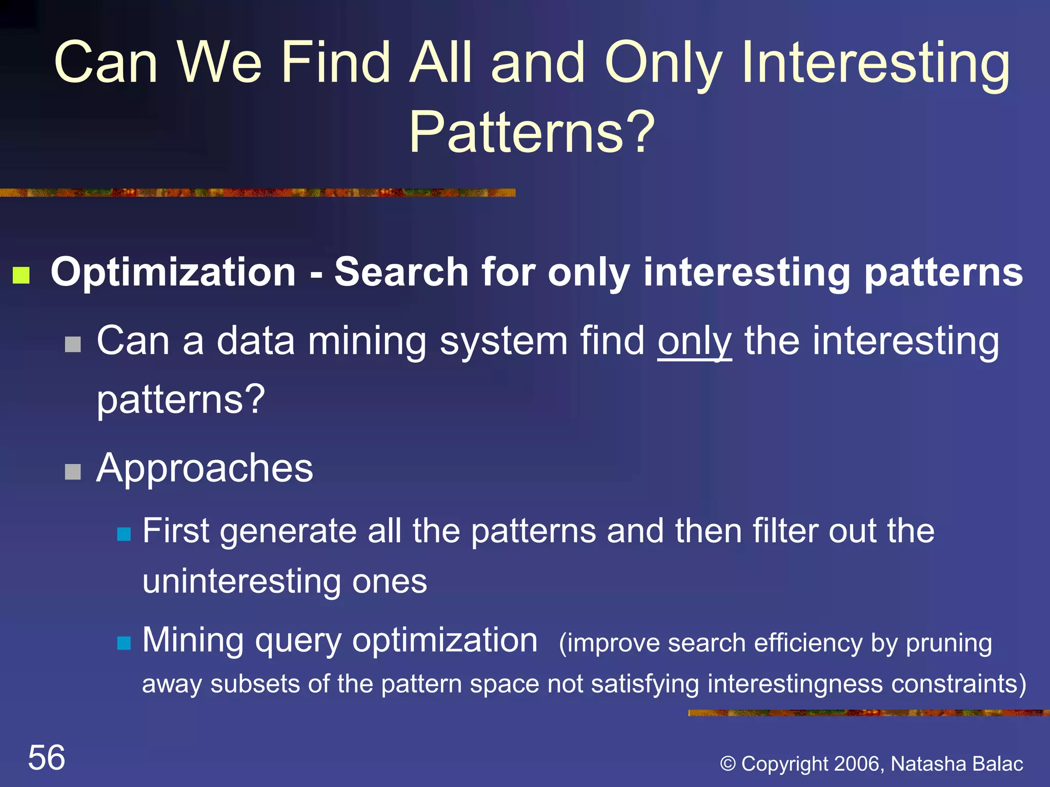 Can We Find All and Only Interesting 
Patterns? 
 Optimization - Search for only interesting patterns 
 Can a data mining system find only the interesting 
patterns? 
 Approaches 
 First generate all the patterns and then filter out the 
uninteresting ones 
 Mining query optimization (improve search efficiency by pruning 
away subsets of the pattern space not satisfying interestingness constraints) 
56 © Copyright 2006, Natasha Balac 
 