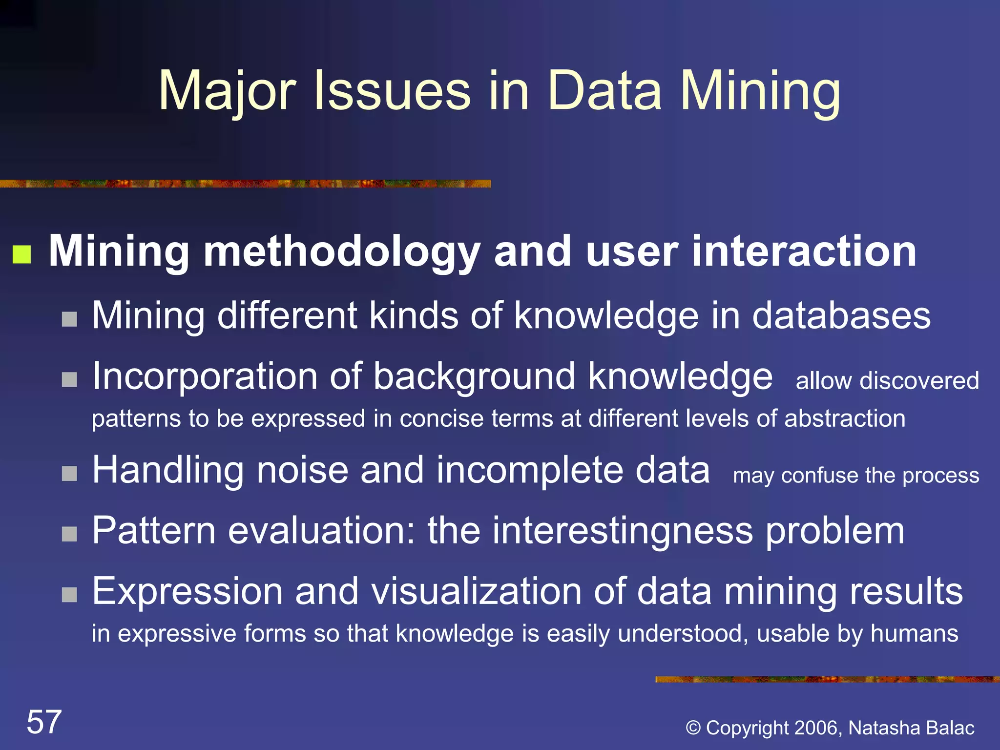 Major Issues in Data Mining 
 Mining methodology and user interaction 
 Mining different kinds of knowledge in databases 
 Incorporation of background knowledge allow discovered 
patterns to be expressed in concise terms at different levels of abstraction 
 Handling noise and incomplete data may confuse the process 
 Pattern evaluation: the interestingness problem 
 Expression and visualization of data mining results 
in expressive forms so that knowledge is easily understood, usable by humans 
57 © Copyright 2006, Natasha Balac 
 