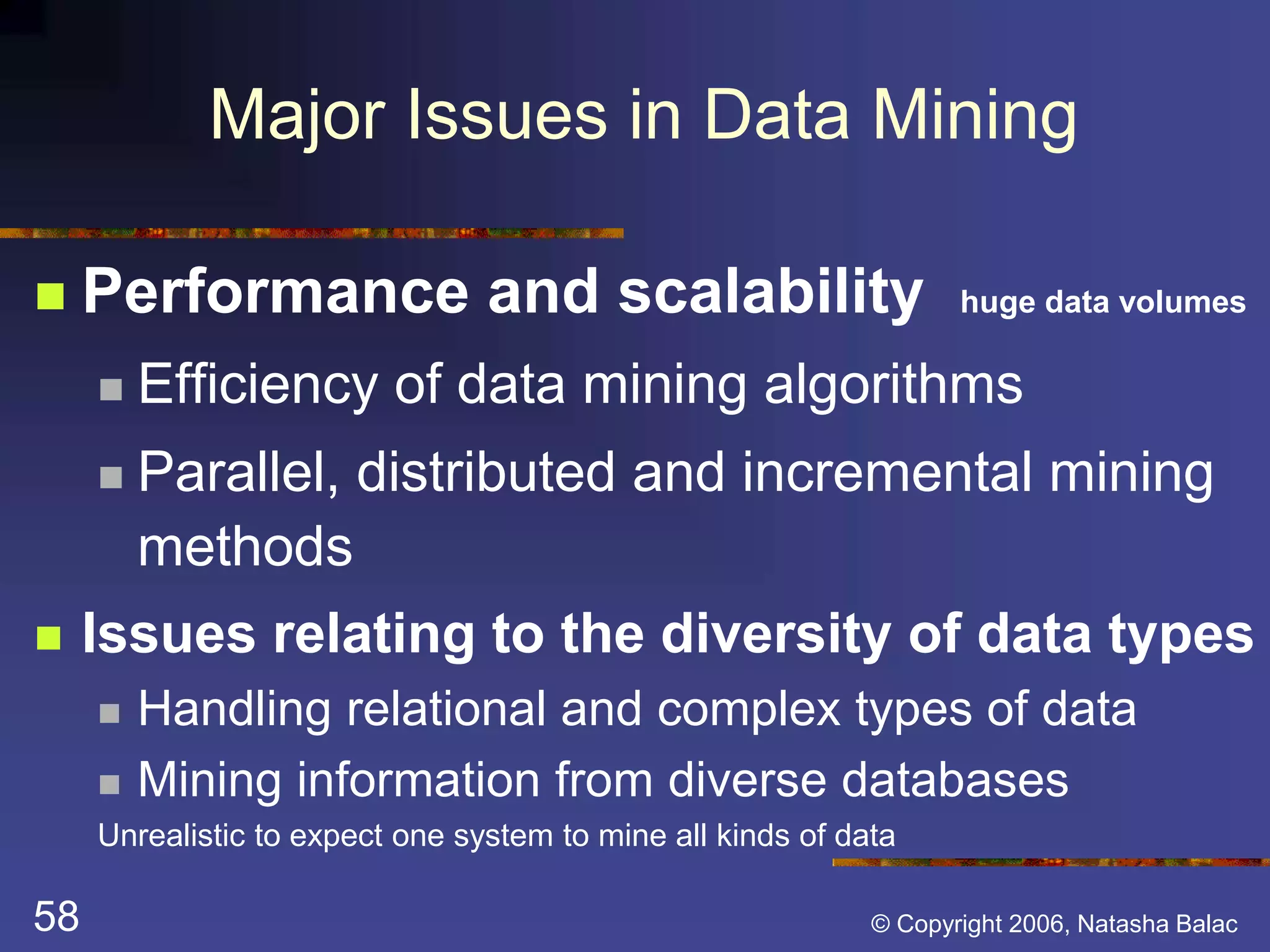 Major Issues in Data Mining 
 Performance and scalability huge data volumes 
 Efficiency of data mining algorithms 
 Parallel, distributed and incremental mining 
methods 
 Issues relating to the diversity of data types 
 Handling relational and complex types of data 
 Mining information from diverse databases 
Unrealistic to expect one system to mine all kinds of data 
58 © Copyright 2006, Natasha Balac 
 