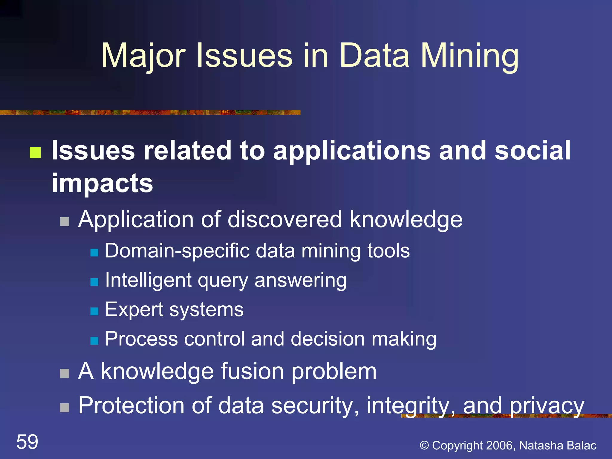 Major Issues in Data Mining 
 Issues related to applications and social 
impacts 
 Application of discovered knowledge 
 Domain-specific data mining tools 
 Intelligent query answering 
 Expert systems 
 Process control and decision making 
 A knowledge fusion problem 
 Protection of data security, integrity, and privacy 
59 © Copyright 2006, Natasha Balac 
 