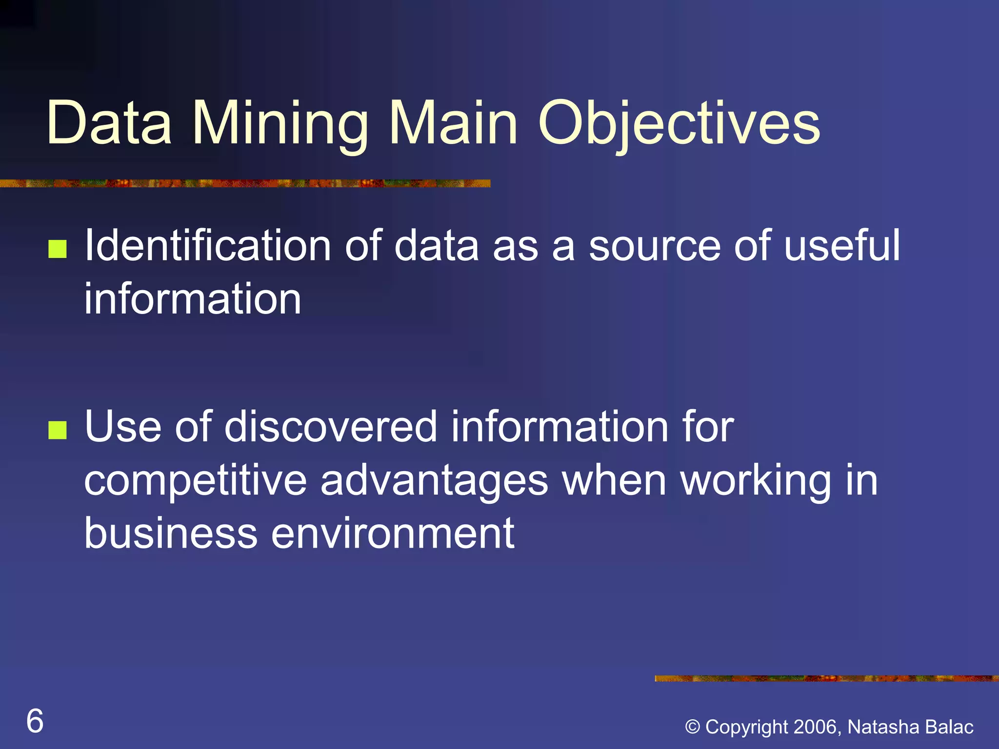 Data Mining Main Objectives 
 Identification of data as a source of useful 
information 
 Use of discovered information for 
competitive advantages when working in 
business environment 
6 © Copyright 2006, Natasha Balac 
 