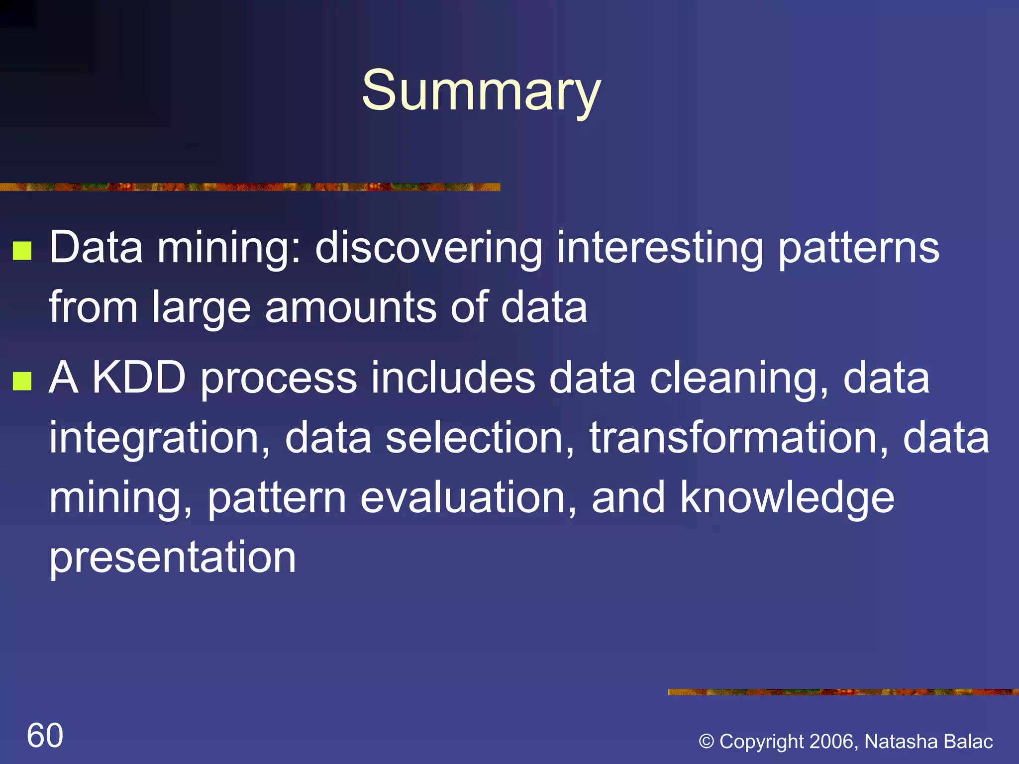 Summary 
 Data mining: discovering interesting patterns 
from large amounts of data 
 A KDD process includes data cleaning, data 
integration, data selection, transformation, data 
mining, pattern evaluation, and knowledge 
presentation 
60 © Copyright 2006, Natasha Balac 
 