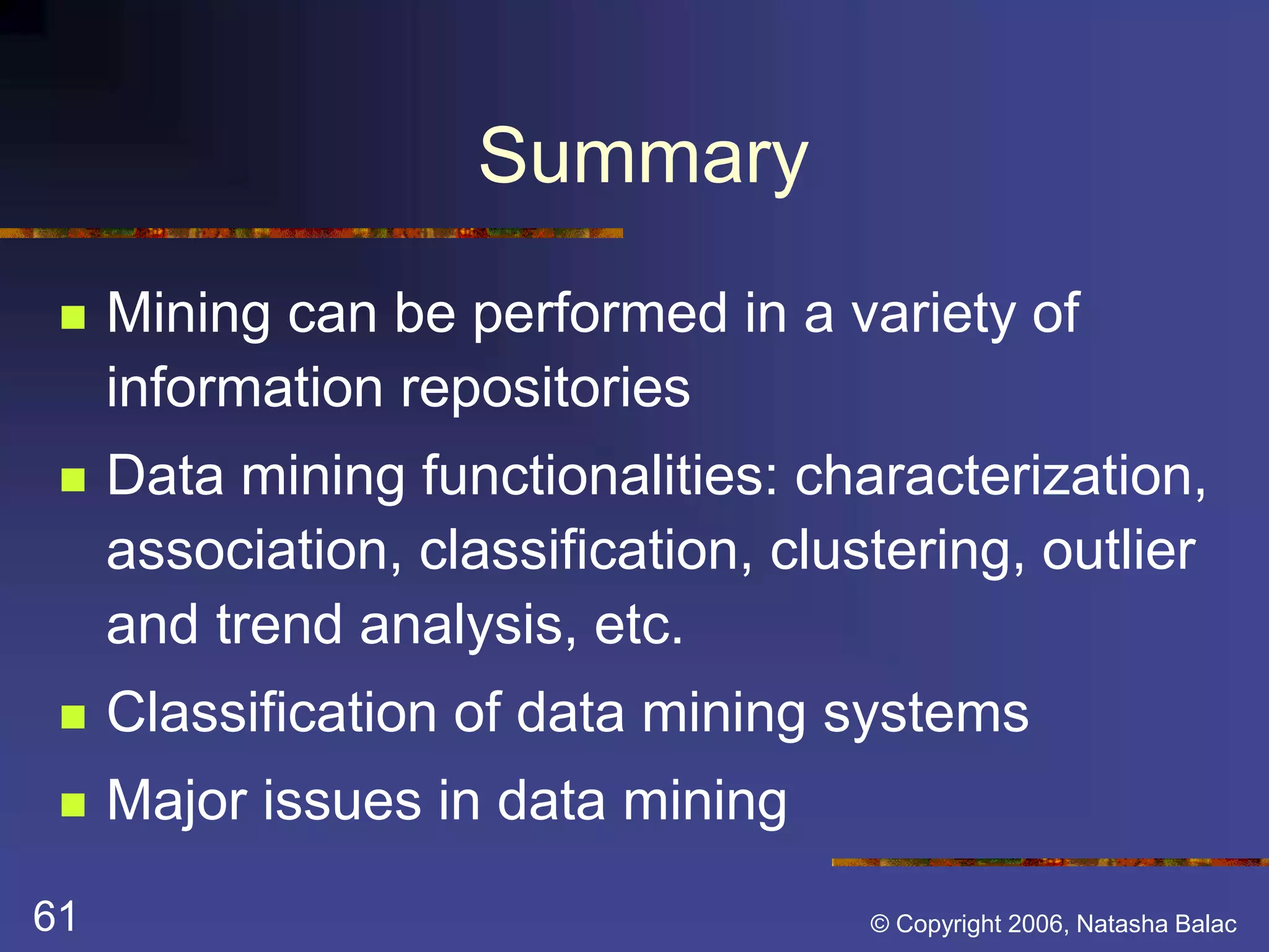 Summary 
 Mining can be performed in a variety of 
information repositories 
 Data mining functionalities: characterization, 
association, classification, clustering, outlier 
and trend analysis, etc. 
 Classification of data mining systems 
 Major issues in data mining 
61 © Copyright 2006, Natasha Balac 
 
