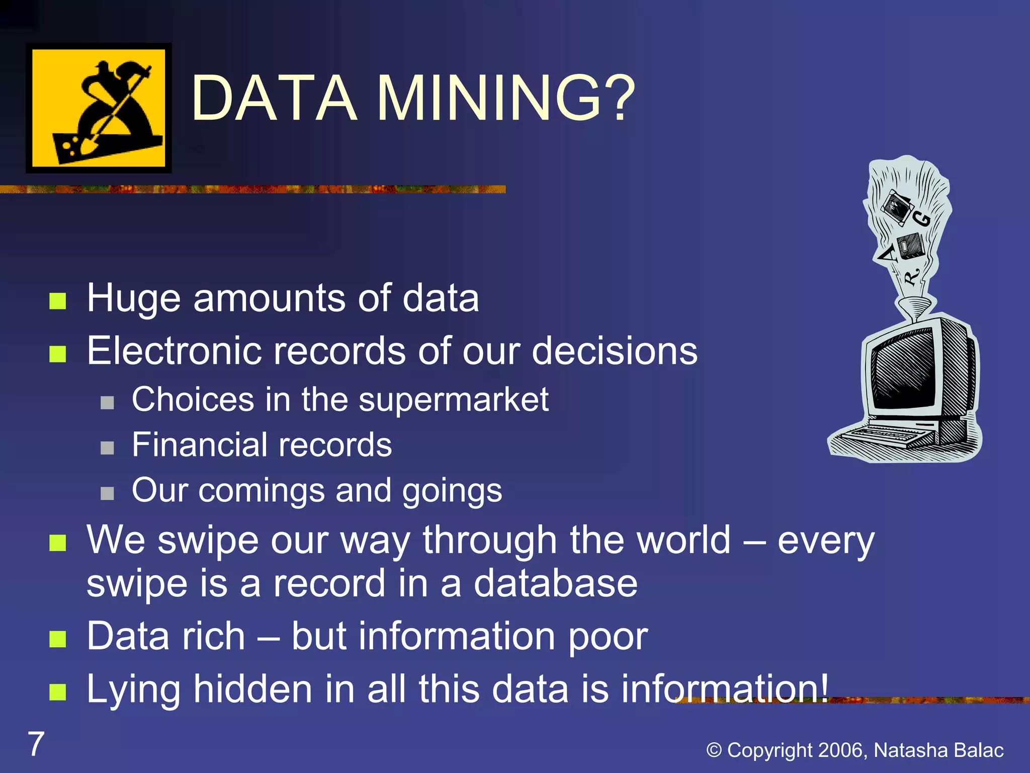 Why DATA MINING? 
 Huge amounts of data 
 Electronic records of our decisions 
 Choices in the supermarket 
 Financial records 
 Our comings and goings 
 We swipe our way through the world – every 
swipe is a record in a database 
 Data rich – but information poor 
 Lying hidden in all this data is information! 
7 © Copyright 2006, Natasha Balac 
 