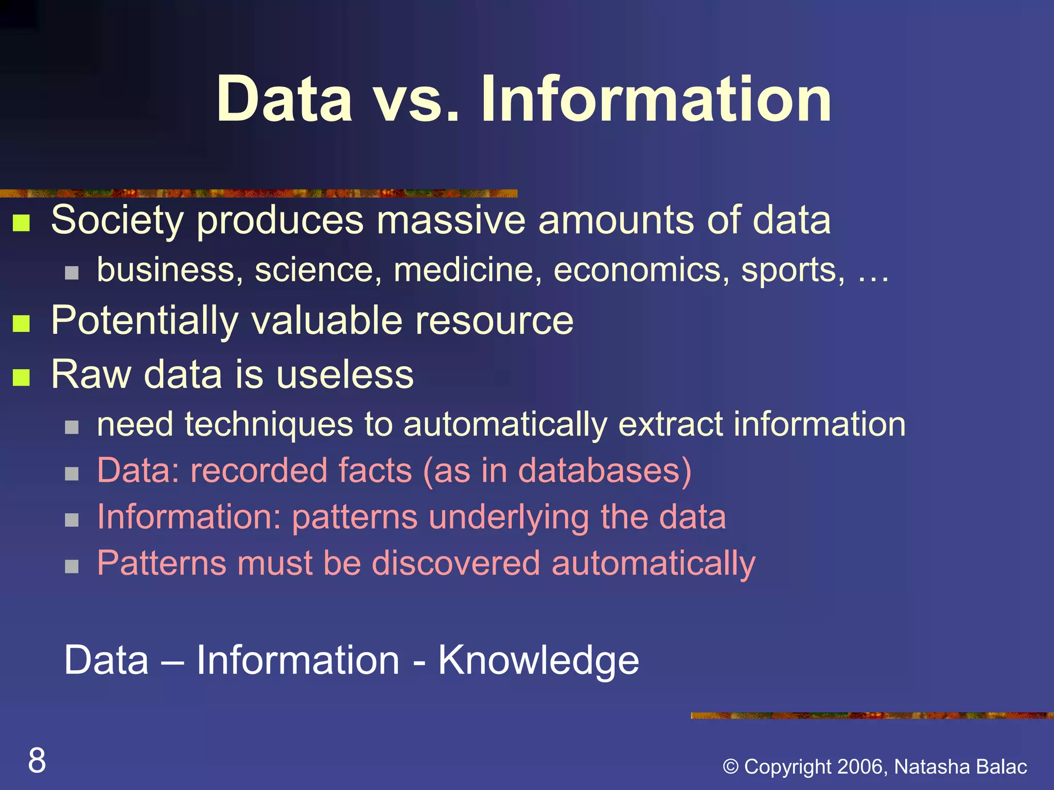 Data vs. Information 
 Society produces massive amounts of data 
 business, science, medicine, economics, sports, … 
 Potentially valuable resource 
 Raw data is useless 
 need techniques to automatically extract information 
 Data: recorded facts (as in databases) 
 Information: patterns underlying the data 
 Patterns must be discovered automatically 
Data – Information - Knowledge 
8 © Copyright 2006, Natasha Balac 
 