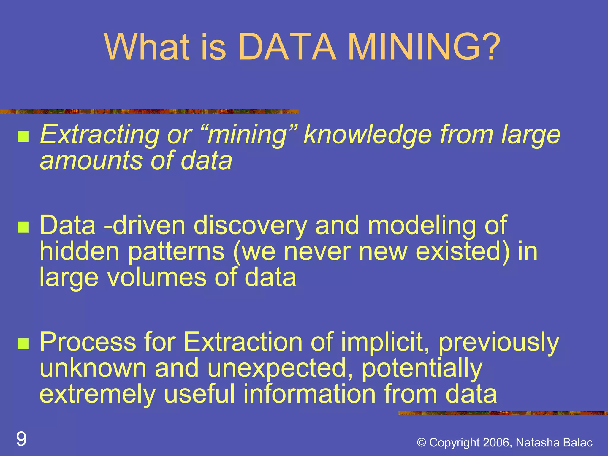 What is DATA MINING? 
 Extracting or “mining” knowledge from large 
amounts of data 
 Data -driven discovery and modeling of 
hidden patterns (we never new existed) in 
large volumes of data 
 Process for Extraction of implicit, previously 
unknown and unexpected, potentially 
extremely useful information from data 
9 © Copyright 2006, Natasha Balac 
 