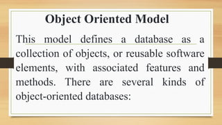 Object Oriented Model
This model defines a database as a
collection of objects, or reusable software
elements, with associated features and
methods. There are several kinds of
object-oriented databases:
 