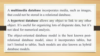 A multimedia database incorporates media, such as images,
that could not be stored in a relational database.
A hypertext database allows any object to link to any other
object. Its useful for organizing lots of disparate data, but its
not ideal for numerical analysis.
The object-oriented database model is the best known post-
relational database model, since it incorporates tables, but
isnt limited to tables. Such models are also known as hybrid
database models.
 