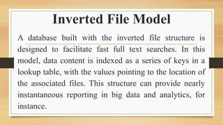 Inverted File Model
A database built with the inverted file structure is
designed to facilitate fast full text searches. In this
model, data content is indexed as a series of keys in a
lookup table, with the values pointing to the location of
the associated files. This structure can provide nearly
instantaneous reporting in big data and analytics, for
instance.
 