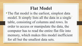 Flat Model
?The flat model is the earliest, simplest data
model. It simply lists all the data in a single
table, consisting of columns and rows. In
order to access or manipulate the data, the
computer has to read the entire flat file into
memory, which makes this model inefficient
for all but the smallest data sets.
 
