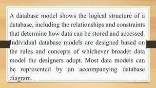 A database model shows the logical structure of a
database, including the relationships and constraints
that determine how data can be stored and accessed.
Individual database models are designed based on
the rules and concepts of whichever broader data
model the designers adopt. Most data models can
be represented by an accompanying database
diagram.
 