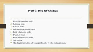 Types of Database Models
1. Hierarchical database model
2. Relational model
3. Network model
4. Object-oriented database model
5. Entity-relationship model
6. Document model
7. Entity-attribute-value model
8. Star schema
9. The object-relational model, which combines the two that make up its name
 