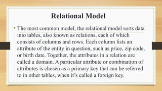 Relational Model
? The most common model, the relational model sorts data
into tables, also known as relations, each of which
consists of columns and rows. Each column lists an
attribute of the entity in question, such as price, zip code,
or birth date. Together, the attributes in a relation are
called a domain. A particular attribute or combination of
attributes is chosen as a primary key that can be referred
to in other tables, when its called a foreign key.
 
