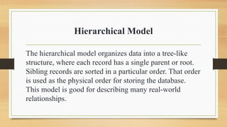 Hierarchical Model
The hierarchical model organizes data into a tree-like
structure, where each record has a single parent or root.
Sibling records are sorted in a particular order. That order
is used as the physical order for storing the database.
This model is good for describing many real-world
relationships.
 