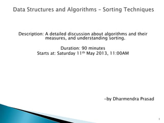 Description: A detailed discussion about algorithms and their
measures, and understanding sorting.
Duration: 90 minutes
Starts at: Saturday 11th May 2013, 11:00AM
-by Dharmendra Prasad
1
 