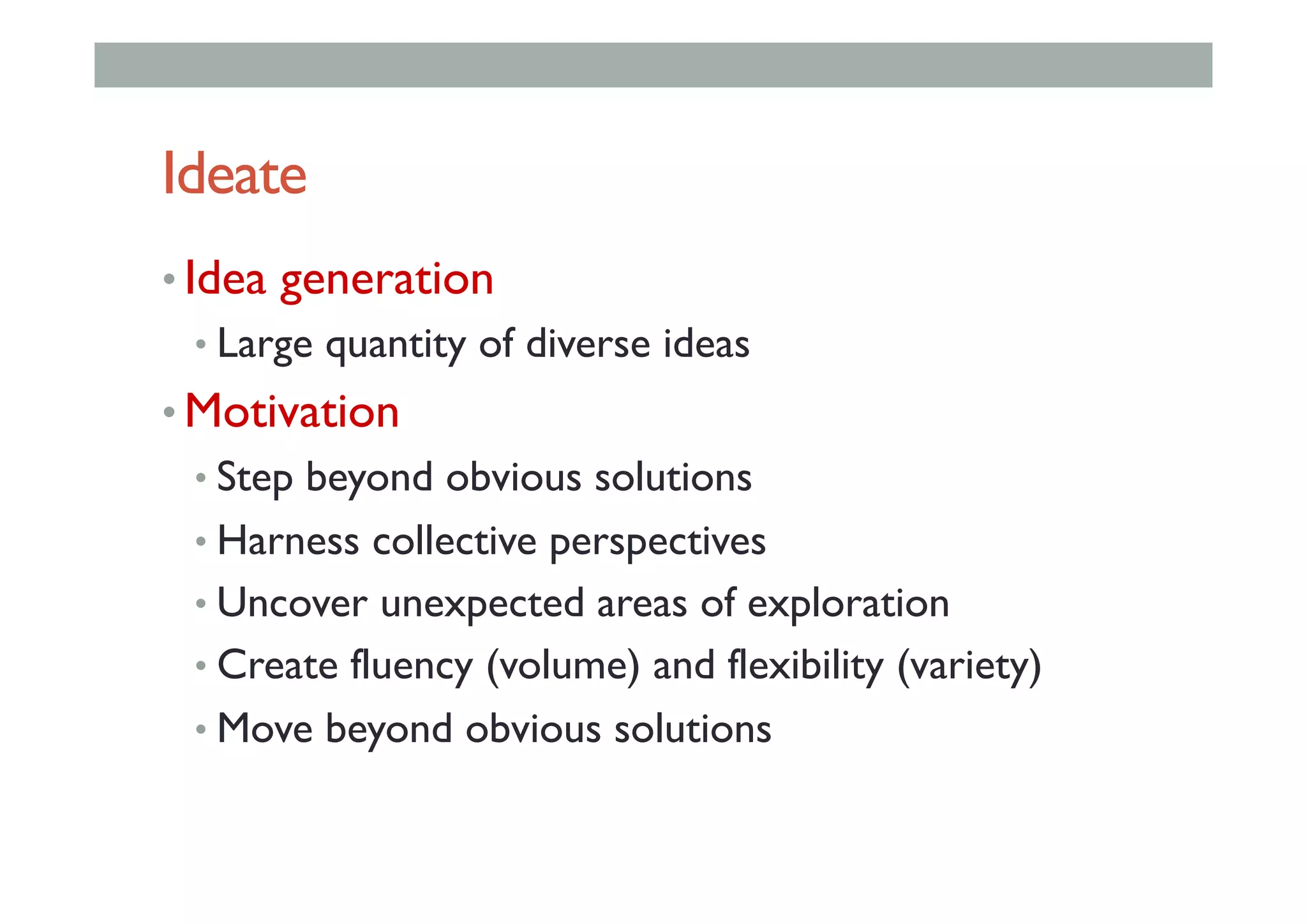 Ideate
• Idea generation
• Large quantity of diverse ideas
• Motivation
• Step beyond obvious solutions
• Harness collective perspectives
• Uncover unexpected areas of exploration
• Create fluency (volume) and flexibility (variety)
• Move beyond obvious solutions
 