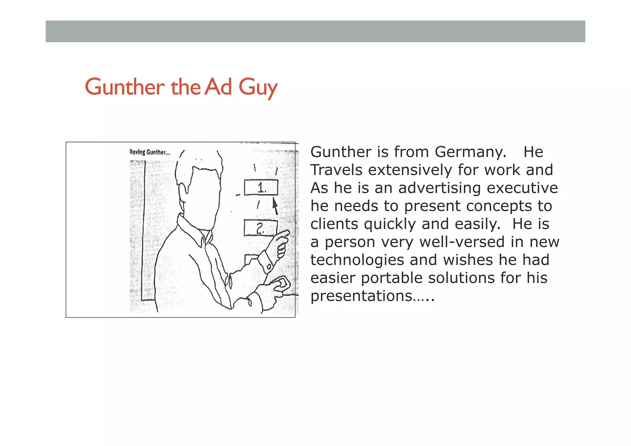 Gunther theAd Guy
Gunther is from Germany. He
Travels extensively for work and
As he is an advertising executive
he needs to present concepts to
clients quickly and easily. He is
a person very well-versed in new
technologies and wishes he had
easier portable solutions for his
presentations…..
 
