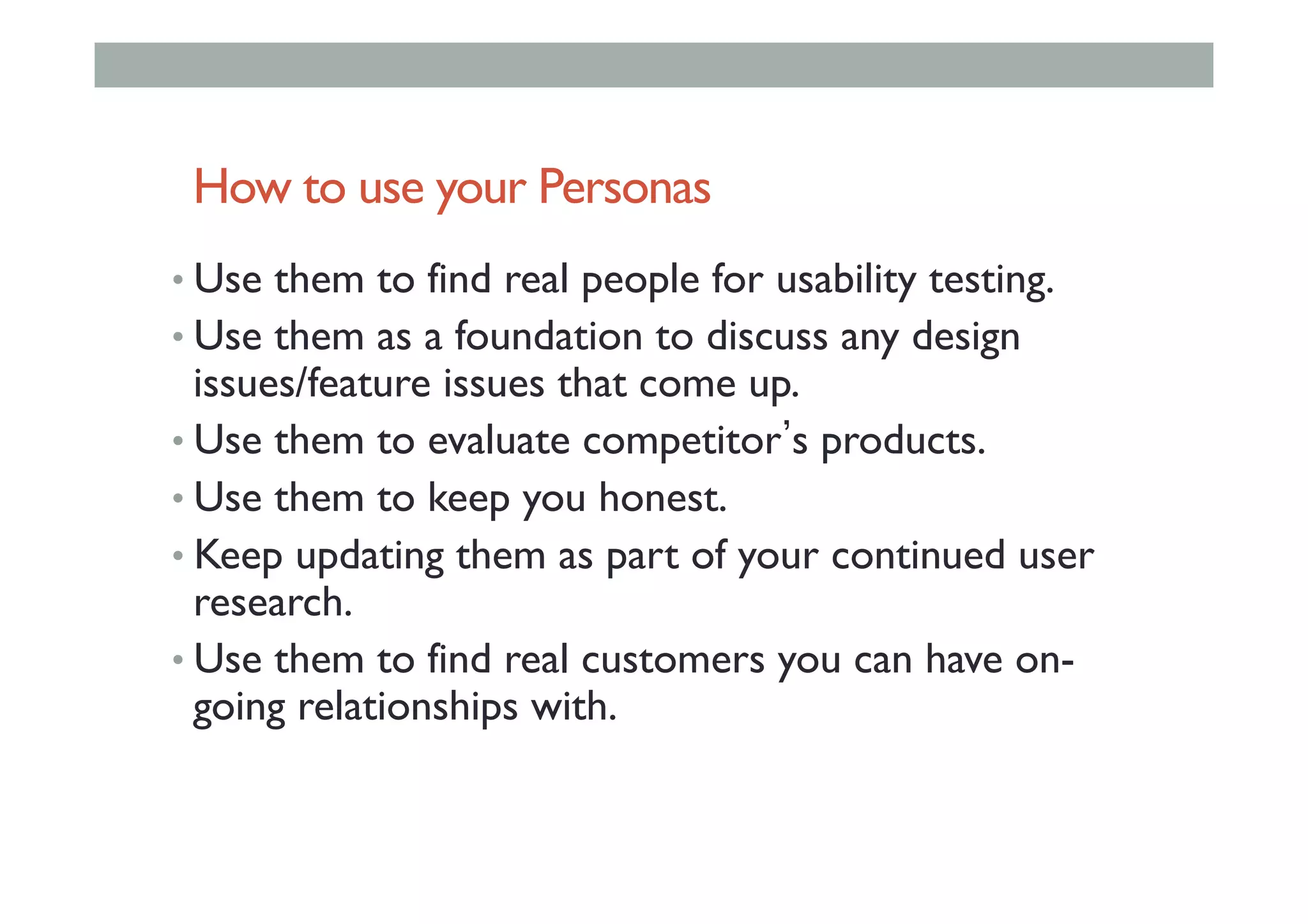 How to use your Personas
• Use them to find real people for usability testing.
• Use them as a foundation to discuss any design
issues/feature issues that come up.
• Use them to evaluate competitor s products.
• Use them to keep you honest.
• Keep updating them as part of your continued user
research.
• Use them to find real customers you can have on-
going relationships with.
 