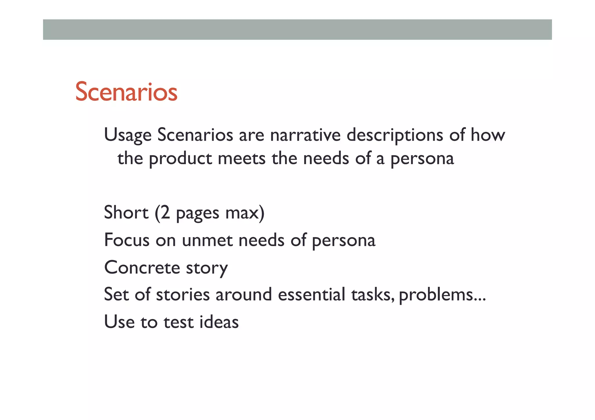 Scenarios
Usage Scenarios are narrative descriptions of how
the product meets the needs of a persona
Short (2 pages max)
Focus on unmet needs of persona
Concrete story
Set of stories around essential tasks, problems...
Use to test ideas
 