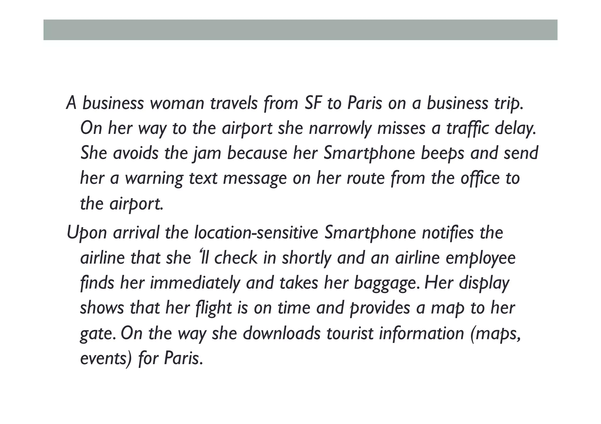 A business woman travels from SF to Paris on a business trip.
On her way to the airport she narrowly misses a traffic delay.
She avoids the jam because her Smartphone beeps and send
her a warning text message on her route from the office to
the airport.
Upon arrival the location-sensitive Smartphone notifies the
airline that she‘ll check in shortly and an airline employee
finds her immediately and takes her baggage. Her display
shows that her flight is on time and provides a map to her
gate. On the way she downloads tourist information (maps,
events) for Paris.
 