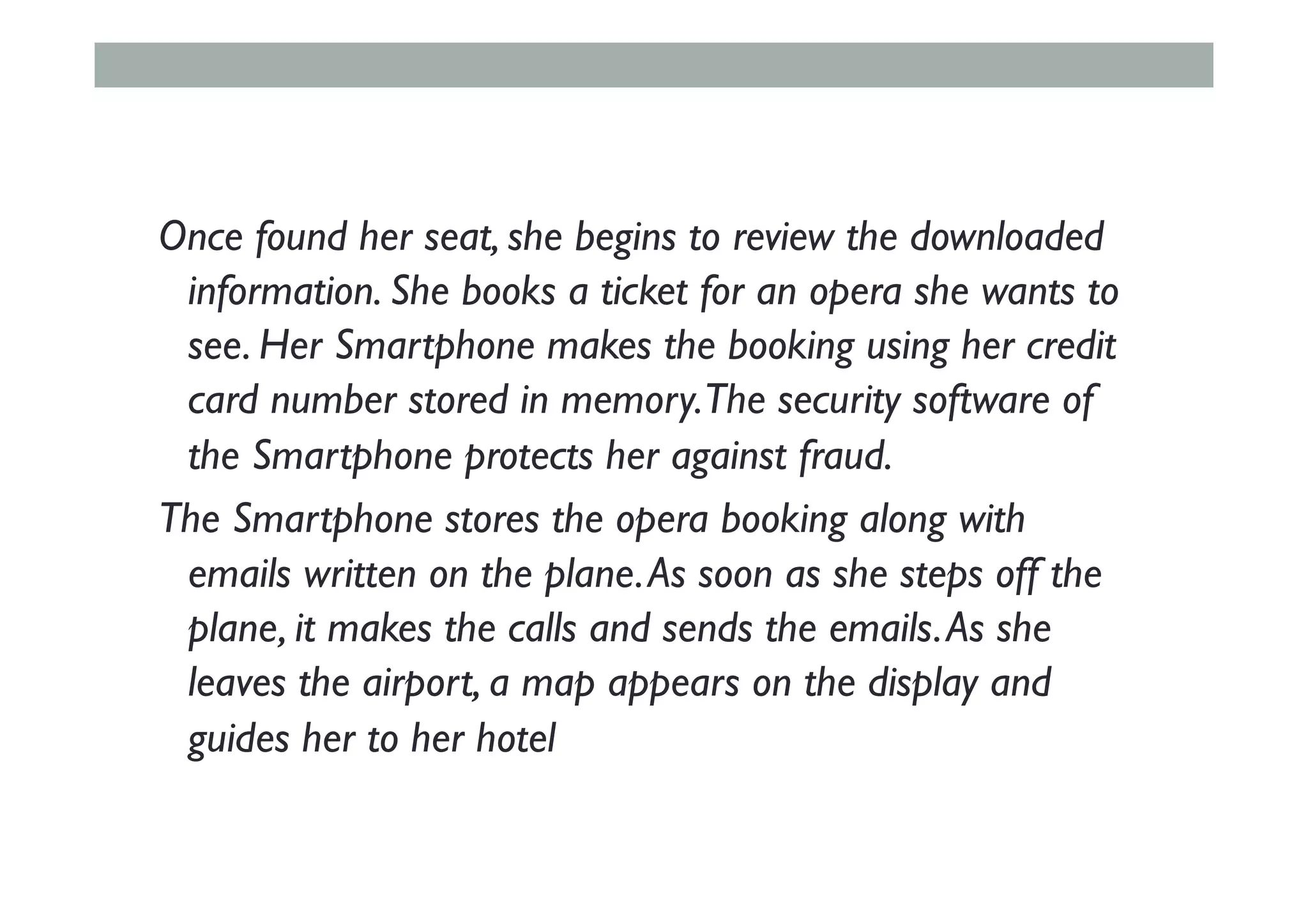 Once found her seat, she begins to review the downloaded
information. She books a ticket for an opera she wants to
see. Her Smartphone makes the booking using her credit
card number stored in memory.The security software of
the Smartphone protects her against fraud.
The Smartphone stores the opera booking along with
emails written on the plane.As soon as she steps off the
plane, it makes the calls and sends the emails.As she
leaves the airport, a map appears on the display and
guides her to her hotel
 