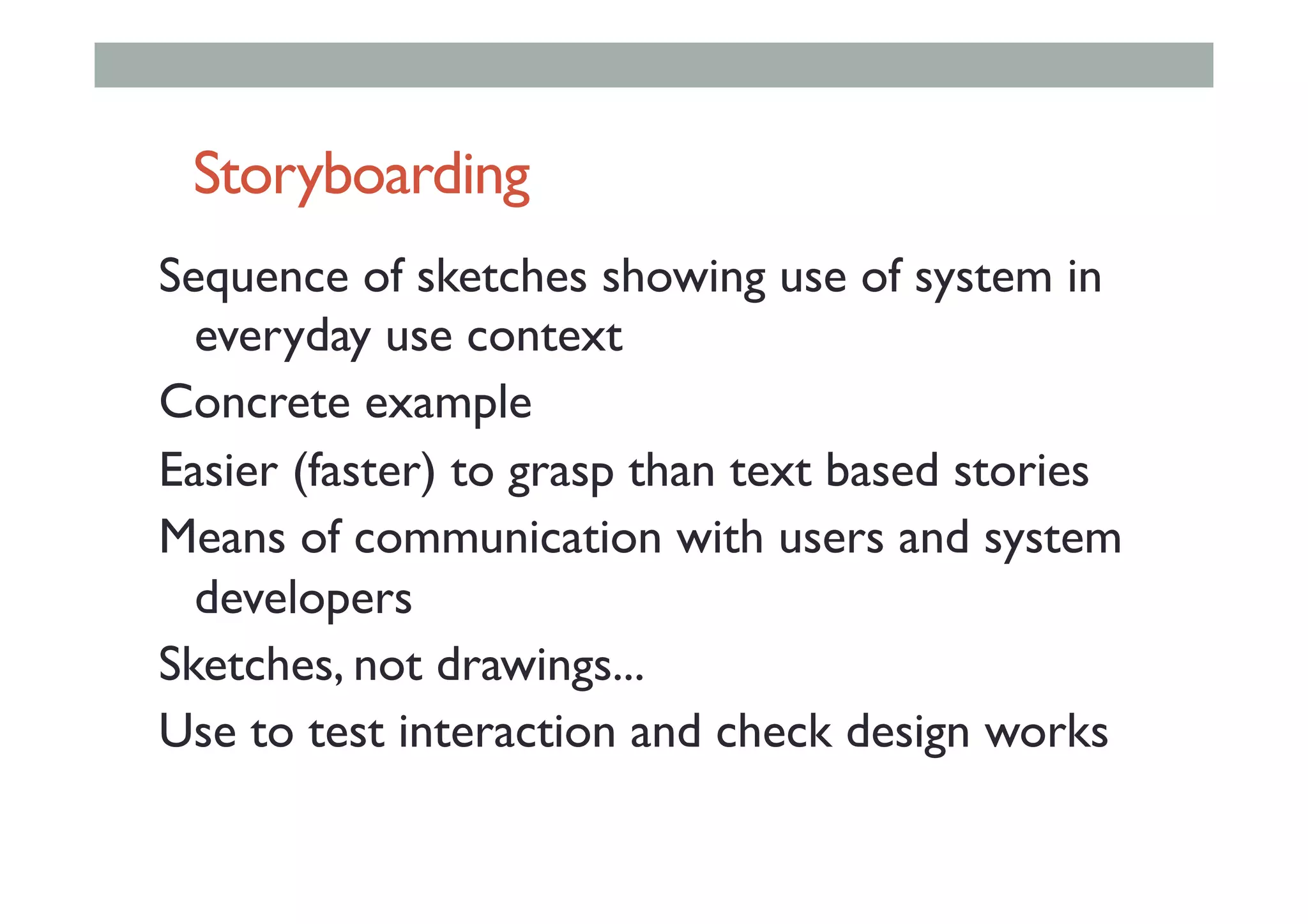 Storyboarding
Sequence of sketches showing use of system in
everyday use context
Concrete example
Easier (faster) to grasp than text based stories
Means of communication with users and system
developers
Sketches, not drawings...
Use to test interaction and check design works
 