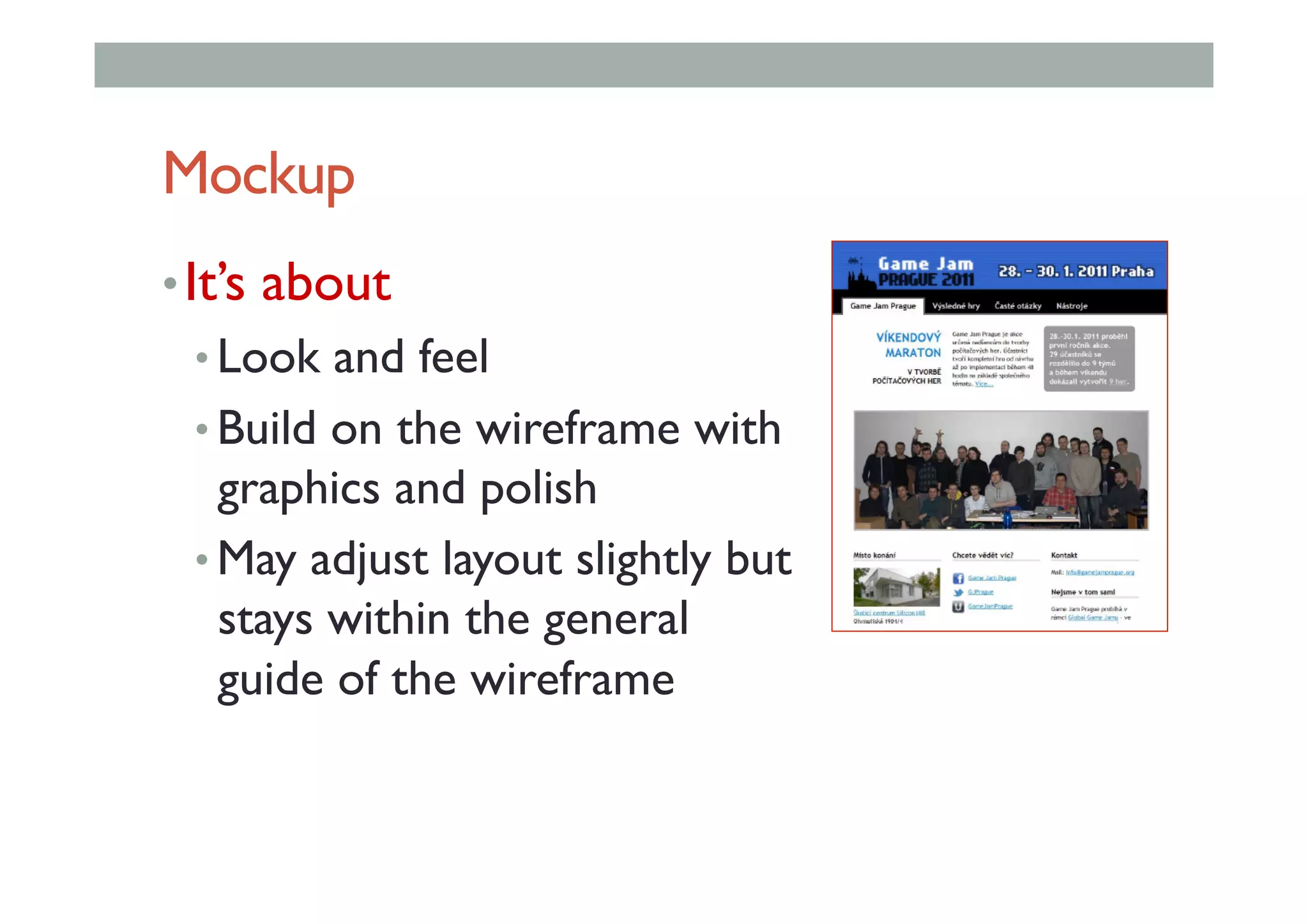 Mockup
• It’s about
• Look and feel
• Build on the wireframe with
graphics and polish
• May adjust layout slightly but
stays within the general
guide of the wireframe
 