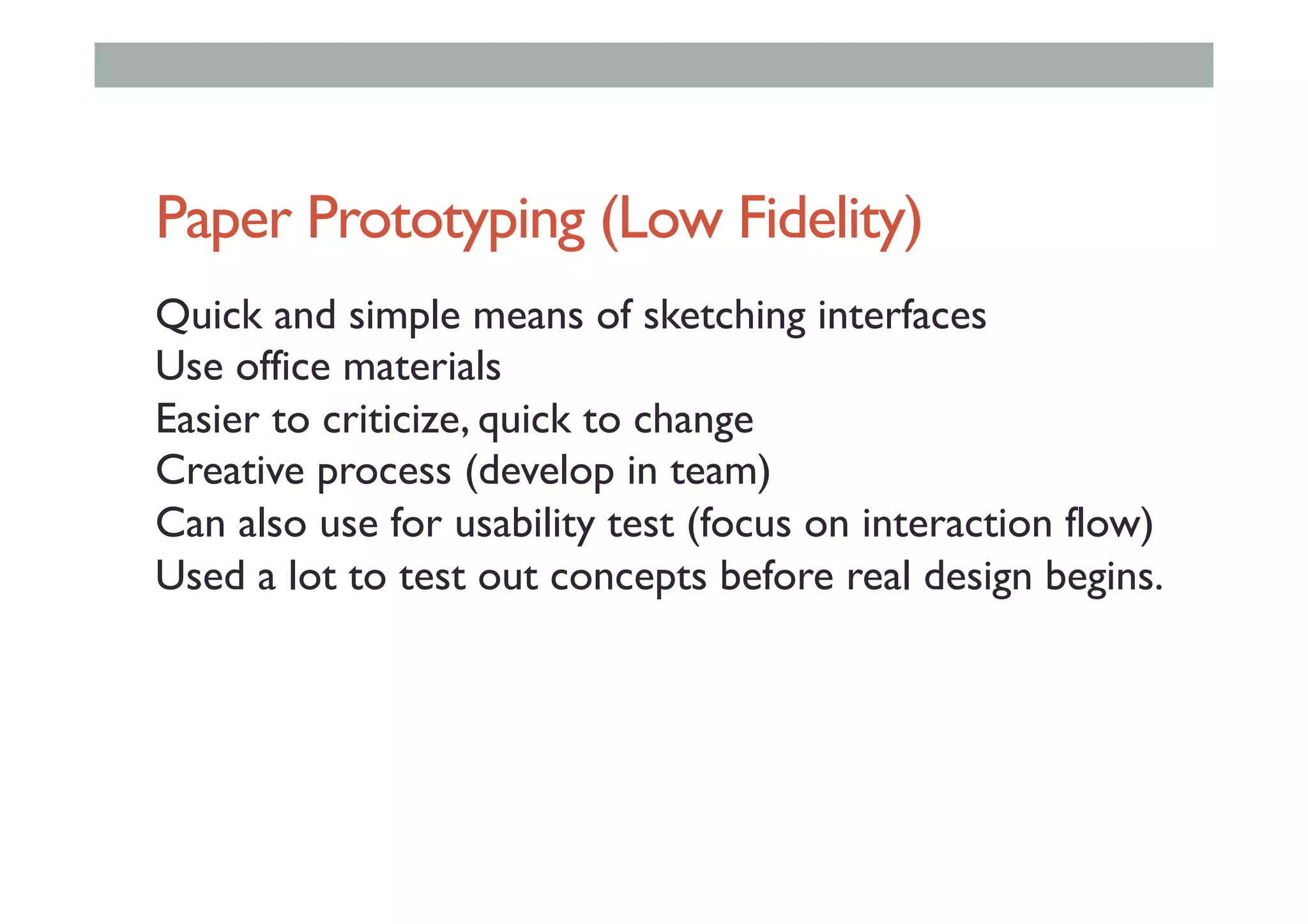 Paper Prototyping (Low Fidelity)
Quick and simple means of sketching interfaces
Use office materials
Easier to criticize, quick to change
Creative process (develop in team)
Can also use for usability test (focus on interaction flow)
Used a lot to test out concepts before real design begins.
 