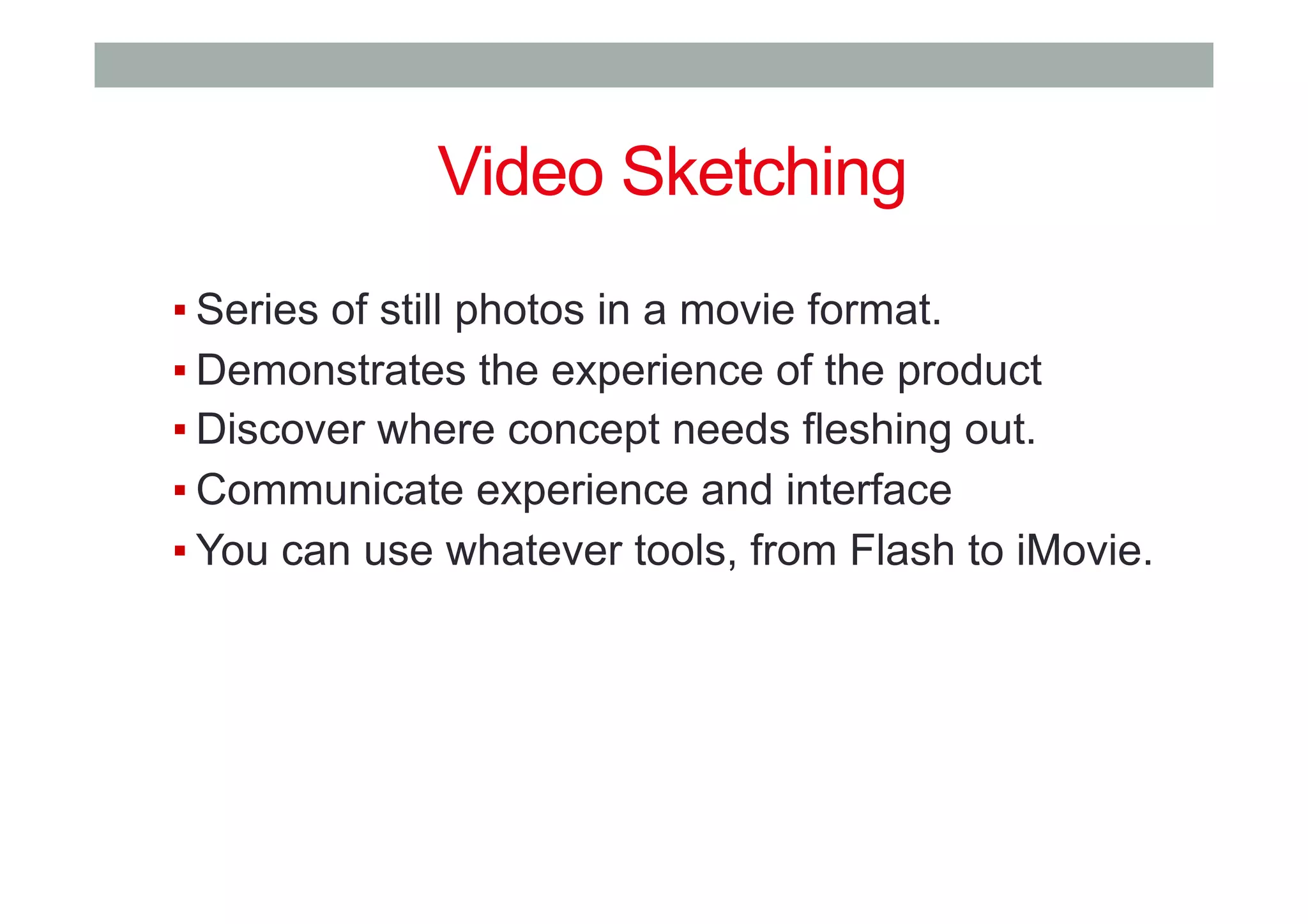 ▪ Series of still photos in a movie format.
▪ Demonstrates the experience of the product
▪ Discover where concept needs fleshing out.
▪ Communicate experience and interface
▪ You can use whatever tools, from Flash to iMovie.
Video Sketching
 