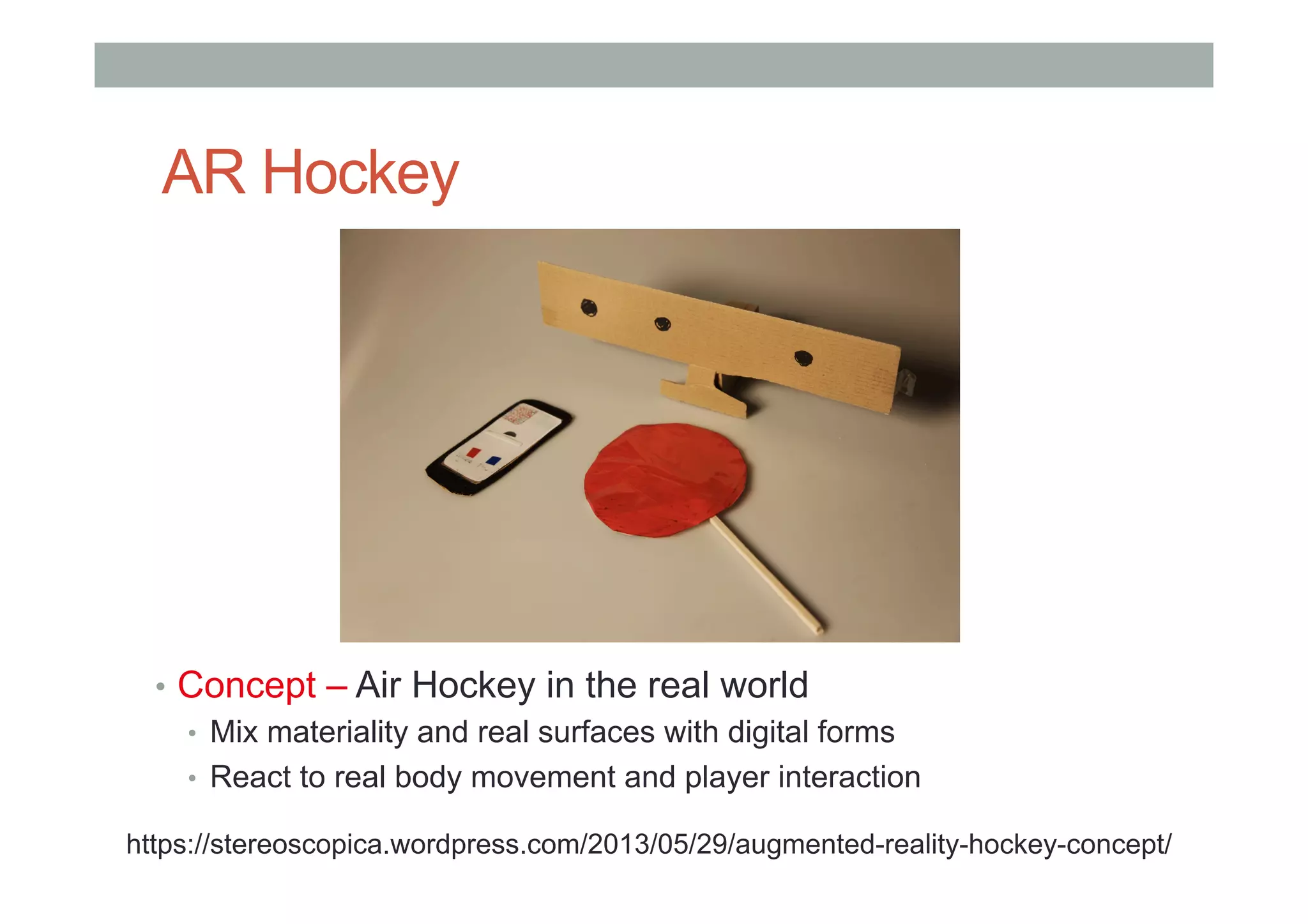 AR Hockey
•  Concept – Air Hockey in the real world
•  Mix materiality and real surfaces with digital forms
•  React to real body movement and player interaction
https://stereoscopica.wordpress.com/2013/05/29/augmented-reality-hockey-concept/
 